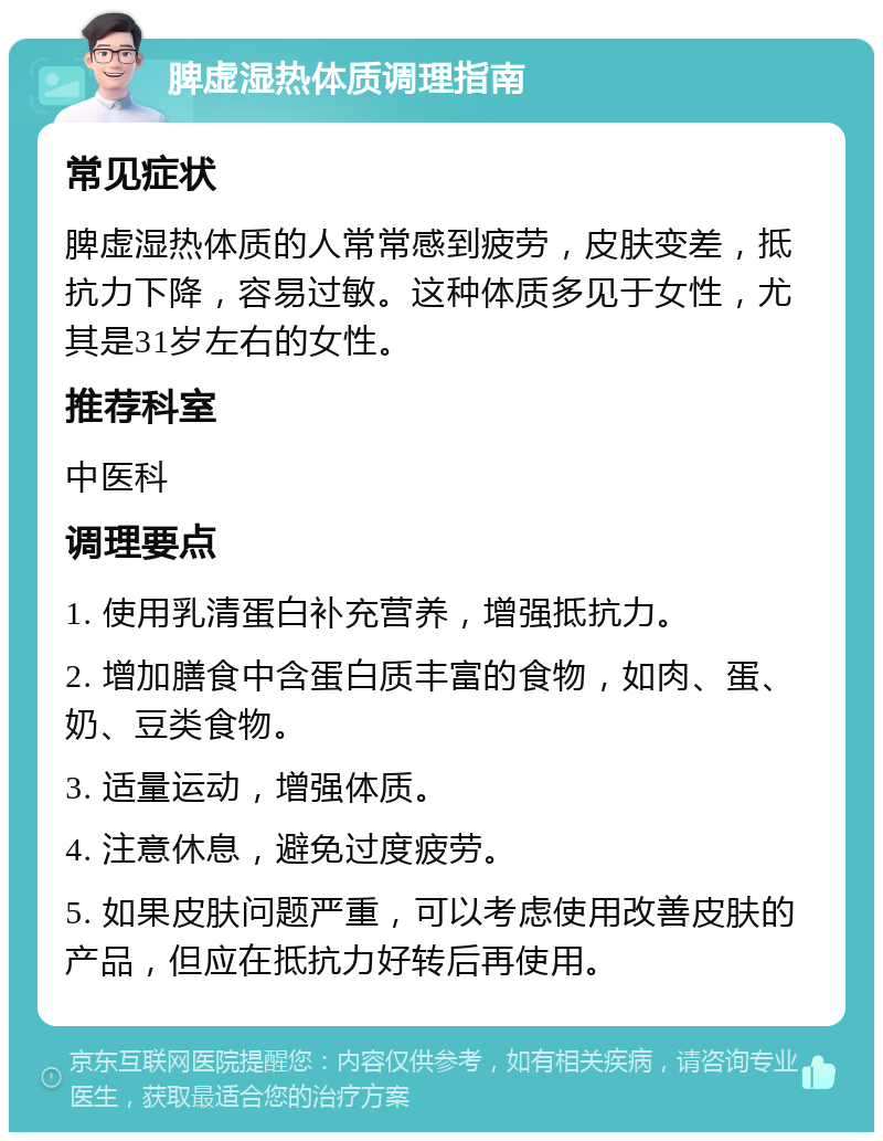 脾虚湿热体质调理指南 常见症状 脾虚湿热体质的人常常感到疲劳，皮肤变差，抵抗力下降，容易过敏。这种体质多见于女性，尤其是31岁左右的女性。 推荐科室 中医科 调理要点 1. 使用乳清蛋白补充营养，增强抵抗力。 2. 增加膳食中含蛋白质丰富的食物，如肉、蛋、奶、豆类食物。 3. 适量运动，增强体质。 4. 注意休息，避免过度疲劳。 5. 如果皮肤问题严重，可以考虑使用改善皮肤的产品，但应在抵抗力好转后再使用。