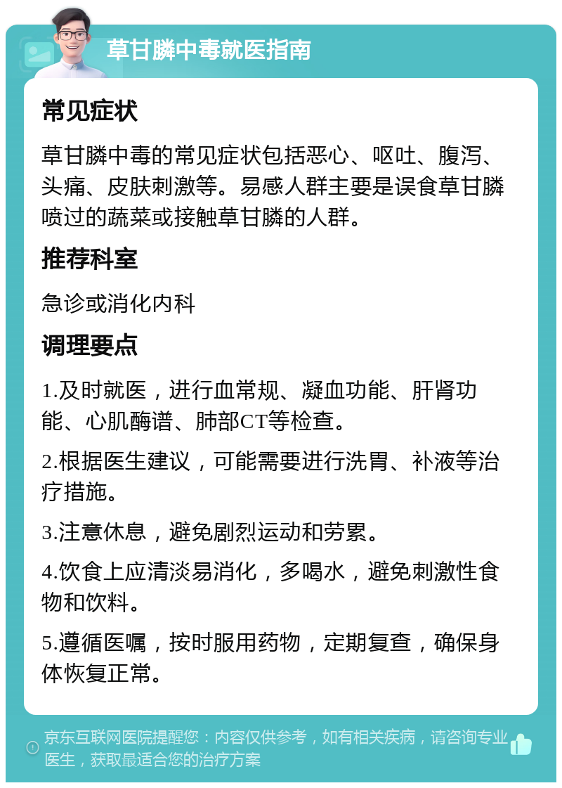 草甘膦中毒就医指南 常见症状 草甘膦中毒的常见症状包括恶心、呕吐、腹泻、头痛、皮肤刺激等。易感人群主要是误食草甘膦喷过的蔬菜或接触草甘膦的人群。 推荐科室 急诊或消化内科 调理要点 1.及时就医，进行血常规、凝血功能、肝肾功能、心肌酶谱、肺部CT等检查。 2.根据医生建议，可能需要进行洗胃、补液等治疗措施。 3.注意休息，避免剧烈运动和劳累。 4.饮食上应清淡易消化，多喝水，避免刺激性食物和饮料。 5.遵循医嘱，按时服用药物，定期复查，确保身体恢复正常。