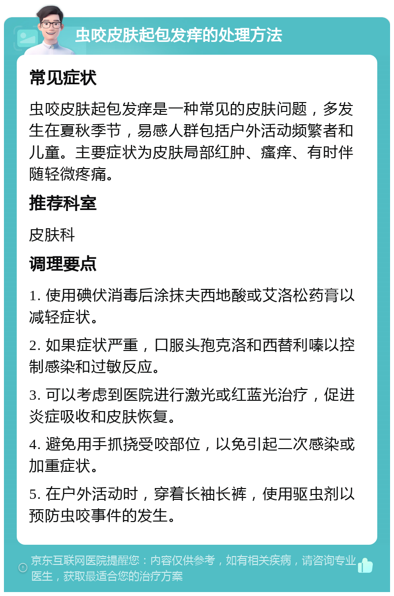 虫咬皮肤起包发痒的处理方法 常见症状 虫咬皮肤起包发痒是一种常见的皮肤问题，多发生在夏秋季节，易感人群包括户外活动频繁者和儿童。主要症状为皮肤局部红肿、瘙痒、有时伴随轻微疼痛。 推荐科室 皮肤科 调理要点 1. 使用碘伏消毒后涂抹夫西地酸或艾洛松药膏以减轻症状。 2. 如果症状严重，口服头孢克洛和西替利嗪以控制感染和过敏反应。 3. 可以考虑到医院进行激光或红蓝光治疗，促进炎症吸收和皮肤恢复。 4. 避免用手抓挠受咬部位，以免引起二次感染或加重症状。 5. 在户外活动时，穿着长袖长裤，使用驱虫剂以预防虫咬事件的发生。