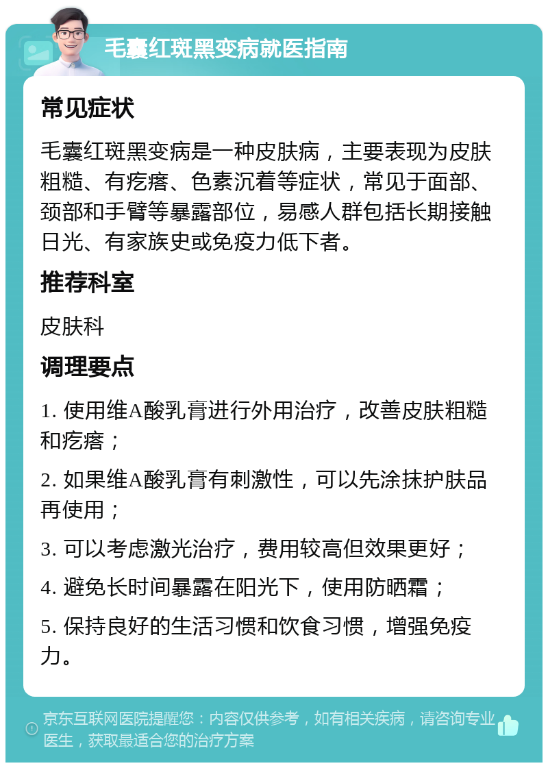 毛囊红斑黑变病就医指南 常见症状 毛囊红斑黑变病是一种皮肤病，主要表现为皮肤粗糙、有疙瘩、色素沉着等症状，常见于面部、颈部和手臂等暴露部位，易感人群包括长期接触日光、有家族史或免疫力低下者。 推荐科室 皮肤科 调理要点 1. 使用维A酸乳膏进行外用治疗，改善皮肤粗糙和疙瘩； 2. 如果维A酸乳膏有刺激性，可以先涂抹护肤品再使用； 3. 可以考虑激光治疗，费用较高但效果更好； 4. 避免长时间暴露在阳光下，使用防晒霜； 5. 保持良好的生活习惯和饮食习惯，增强免疫力。