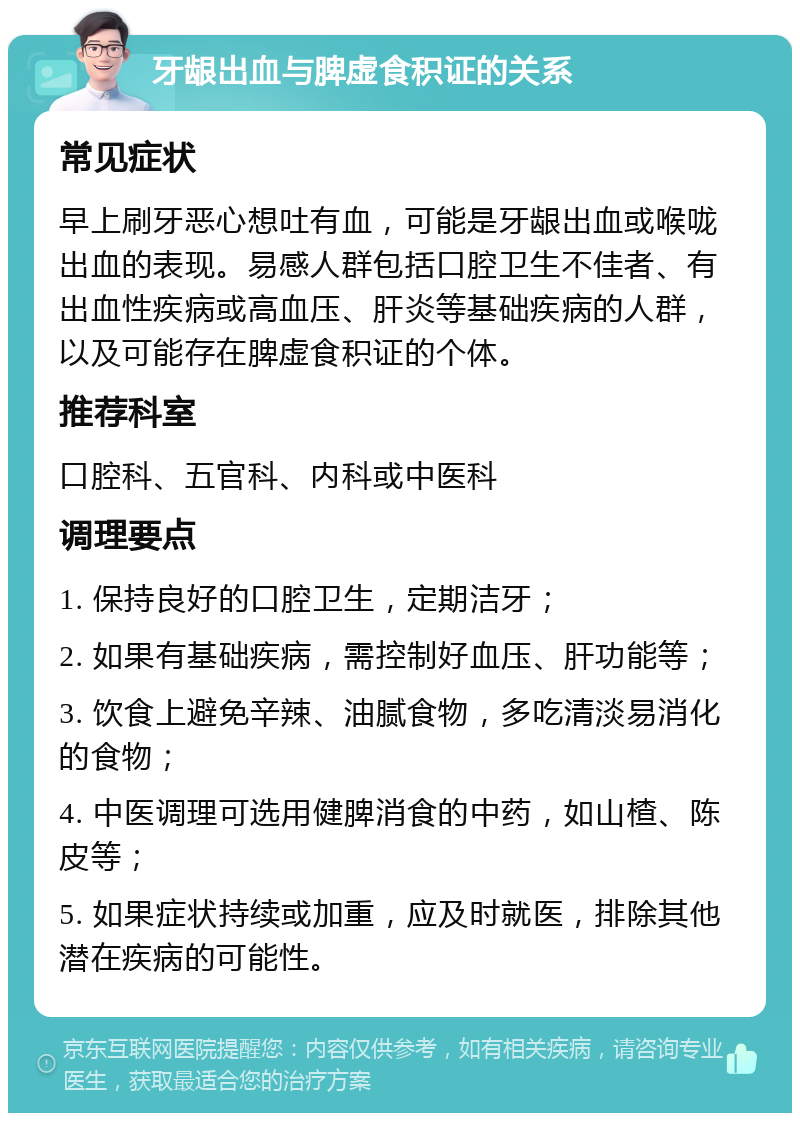 牙龈出血与脾虚食积证的关系 常见症状 早上刷牙恶心想吐有血，可能是牙龈出血或喉咙出血的表现。易感人群包括口腔卫生不佳者、有出血性疾病或高血压、肝炎等基础疾病的人群，以及可能存在脾虚食积证的个体。 推荐科室 口腔科、五官科、内科或中医科 调理要点 1. 保持良好的口腔卫生，定期洁牙； 2. 如果有基础疾病，需控制好血压、肝功能等； 3. 饮食上避免辛辣、油腻食物，多吃清淡易消化的食物； 4. 中医调理可选用健脾消食的中药，如山楂、陈皮等； 5. 如果症状持续或加重，应及时就医，排除其他潜在疾病的可能性。