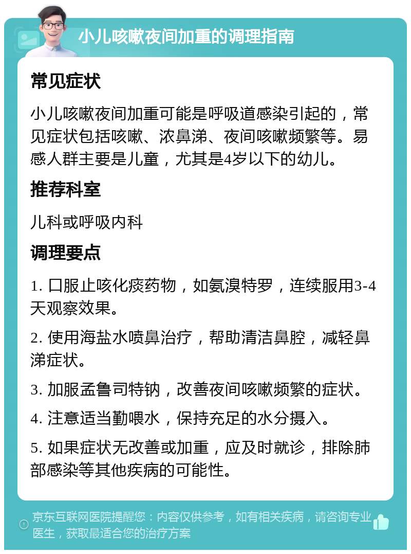 小儿咳嗽夜间加重的调理指南 常见症状 小儿咳嗽夜间加重可能是呼吸道感染引起的，常见症状包括咳嗽、浓鼻涕、夜间咳嗽频繁等。易感人群主要是儿童，尤其是4岁以下的幼儿。 推荐科室 儿科或呼吸内科 调理要点 1. 口服止咳化痰药物，如氨溴特罗，连续服用3-4天观察效果。 2. 使用海盐水喷鼻治疗，帮助清洁鼻腔，减轻鼻涕症状。 3. 加服孟鲁司特钠，改善夜间咳嗽频繁的症状。 4. 注意适当勤喂水，保持充足的水分摄入。 5. 如果症状无改善或加重，应及时就诊，排除肺部感染等其他疾病的可能性。