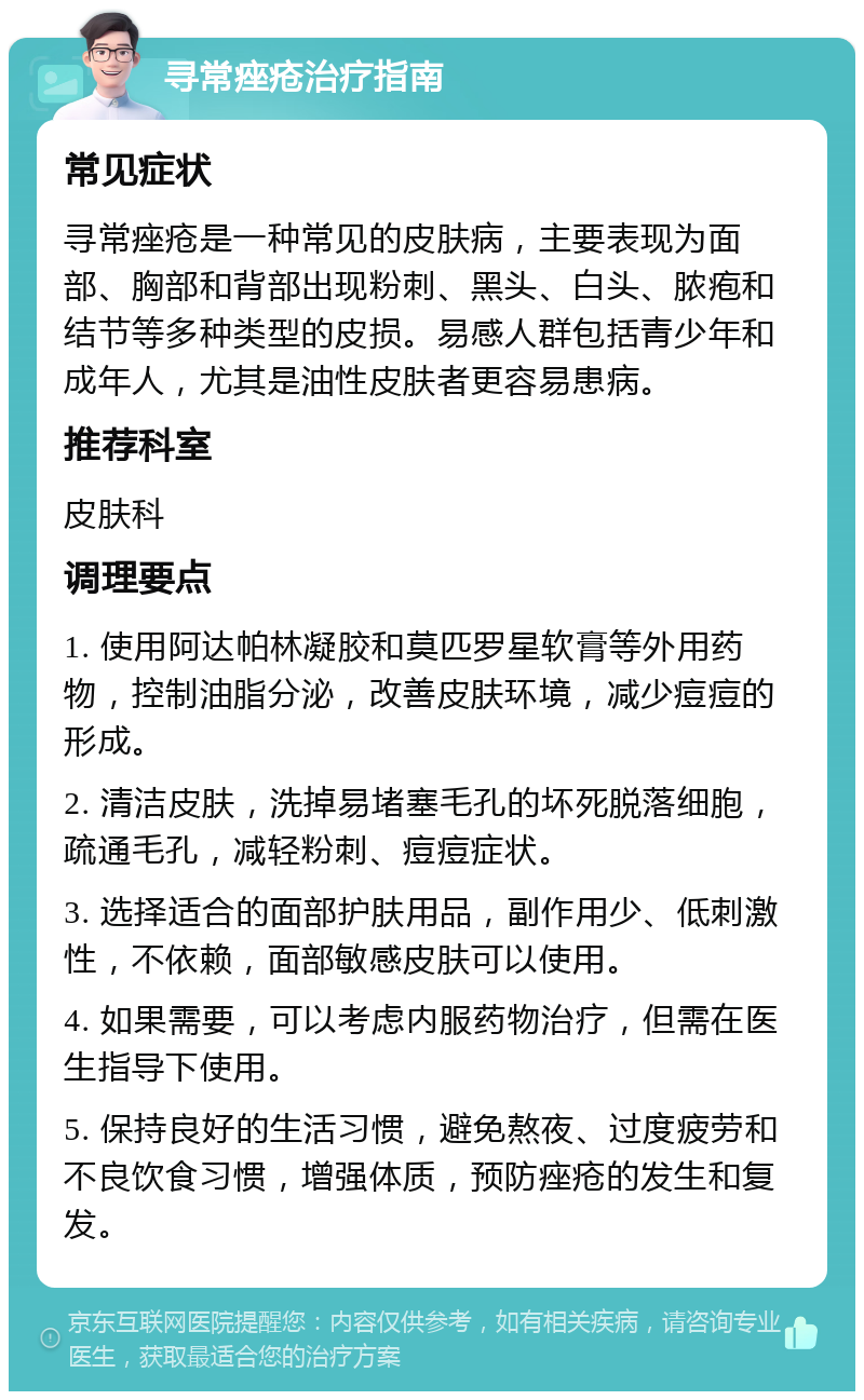 寻常痤疮治疗指南 常见症状 寻常痤疮是一种常见的皮肤病，主要表现为面部、胸部和背部出现粉刺、黑头、白头、脓疱和结节等多种类型的皮损。易感人群包括青少年和成年人，尤其是油性皮肤者更容易患病。 推荐科室 皮肤科 调理要点 1. 使用阿达帕林凝胶和莫匹罗星软膏等外用药物，控制油脂分泌，改善皮肤环境，减少痘痘的形成。 2. 清洁皮肤，洗掉易堵塞毛孔的坏死脱落细胞，疏通毛孔，减轻粉刺、痘痘症状。 3. 选择适合的面部护肤用品，副作用少、低刺激性，不依赖，面部敏感皮肤可以使用。 4. 如果需要，可以考虑内服药物治疗，但需在医生指导下使用。 5. 保持良好的生活习惯，避免熬夜、过度疲劳和不良饮食习惯，增强体质，预防痤疮的发生和复发。