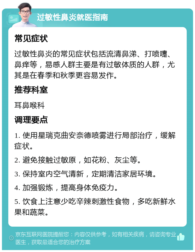 过敏性鼻炎就医指南 常见症状 过敏性鼻炎的常见症状包括流清鼻涕、打喷嚏、鼻痒等，易感人群主要是有过敏体质的人群，尤其是在春季和秋季更容易发作。 推荐科室 耳鼻喉科 调理要点 1. 使用星瑞克曲安奈德喷雾进行局部治疗，缓解症状。 2. 避免接触过敏原，如花粉、灰尘等。 3. 保持室内空气清新，定期清洁家居环境。 4. 加强锻炼，提高身体免疫力。 5. 饮食上注意少吃辛辣刺激性食物，多吃新鲜水果和蔬菜。