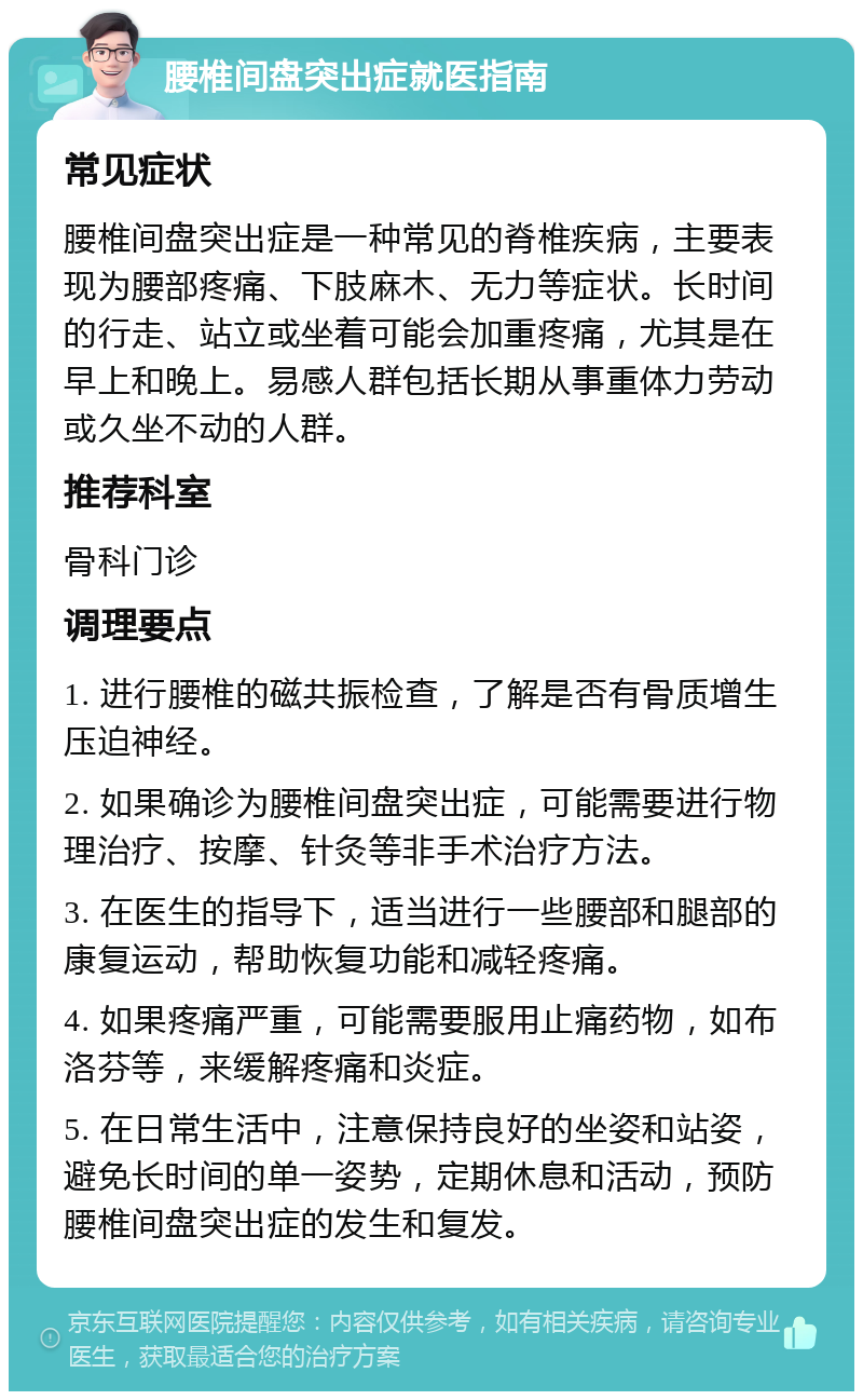 腰椎间盘突出症就医指南 常见症状 腰椎间盘突出症是一种常见的脊椎疾病，主要表现为腰部疼痛、下肢麻木、无力等症状。长时间的行走、站立或坐着可能会加重疼痛，尤其是在早上和晚上。易感人群包括长期从事重体力劳动或久坐不动的人群。 推荐科室 骨科门诊 调理要点 1. 进行腰椎的磁共振检查，了解是否有骨质增生压迫神经。 2. 如果确诊为腰椎间盘突出症，可能需要进行物理治疗、按摩、针灸等非手术治疗方法。 3. 在医生的指导下，适当进行一些腰部和腿部的康复运动，帮助恢复功能和减轻疼痛。 4. 如果疼痛严重，可能需要服用止痛药物，如布洛芬等，来缓解疼痛和炎症。 5. 在日常生活中，注意保持良好的坐姿和站姿，避免长时间的单一姿势，定期休息和活动，预防腰椎间盘突出症的发生和复发。