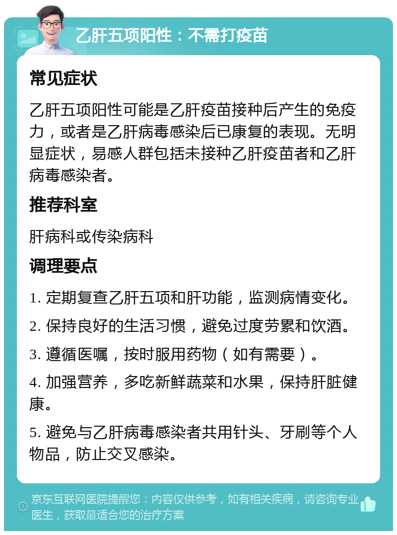 乙肝五项阳性：不需打疫苗 常见症状 乙肝五项阳性可能是乙肝疫苗接种后产生的免疫力，或者是乙肝病毒感染后已康复的表现。无明显症状，易感人群包括未接种乙肝疫苗者和乙肝病毒感染者。 推荐科室 肝病科或传染病科 调理要点 1. 定期复查乙肝五项和肝功能，监测病情变化。 2. 保持良好的生活习惯，避免过度劳累和饮酒。 3. 遵循医嘱，按时服用药物（如有需要）。 4. 加强营养，多吃新鲜蔬菜和水果，保持肝脏健康。 5. 避免与乙肝病毒感染者共用针头、牙刷等个人物品，防止交叉感染。