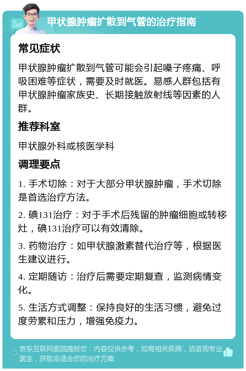 甲状腺肿瘤扩散到气管的治疗指南 常见症状 甲状腺肿瘤扩散到气管可能会引起嗓子疼痛、呼吸困难等症状，需要及时就医。易感人群包括有甲状腺肿瘤家族史、长期接触放射线等因素的人群。 推荐科室 甲状腺外科或核医学科 调理要点 1. 手术切除：对于大部分甲状腺肿瘤，手术切除是首选治疗方法。 2. 碘131治疗：对于手术后残留的肿瘤细胞或转移灶，碘131治疗可以有效清除。 3. 药物治疗：如甲状腺激素替代治疗等，根据医生建议进行。 4. 定期随访：治疗后需要定期复查，监测病情变化。 5. 生活方式调整：保持良好的生活习惯，避免过度劳累和压力，增强免疫力。