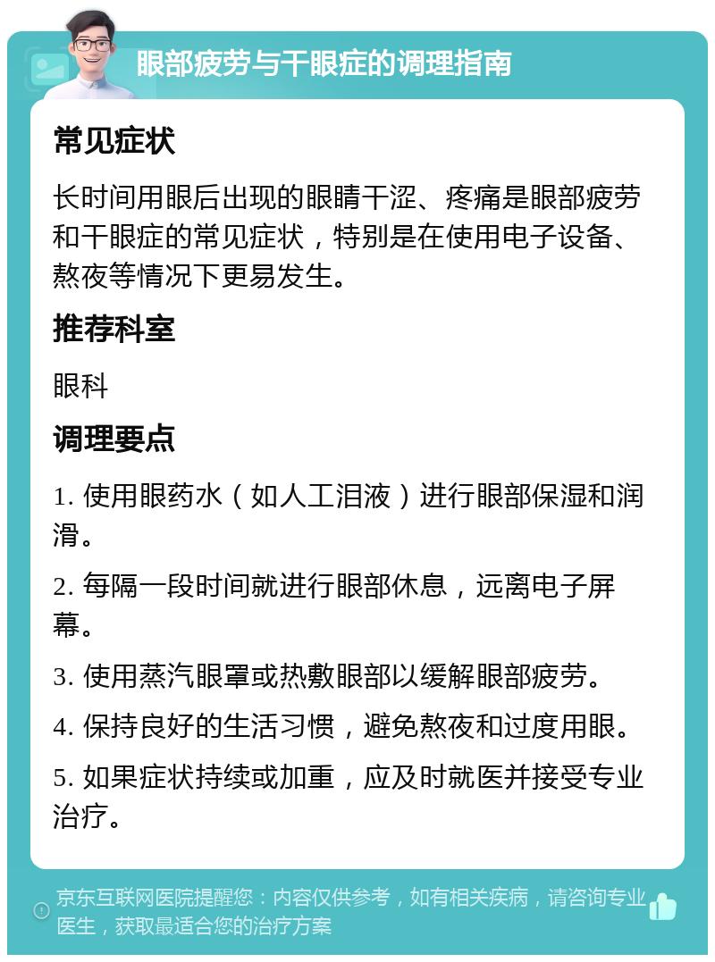 眼部疲劳与干眼症的调理指南 常见症状 长时间用眼后出现的眼睛干涩、疼痛是眼部疲劳和干眼症的常见症状，特别是在使用电子设备、熬夜等情况下更易发生。 推荐科室 眼科 调理要点 1. 使用眼药水（如人工泪液）进行眼部保湿和润滑。 2. 每隔一段时间就进行眼部休息，远离电子屏幕。 3. 使用蒸汽眼罩或热敷眼部以缓解眼部疲劳。 4. 保持良好的生活习惯，避免熬夜和过度用眼。 5. 如果症状持续或加重，应及时就医并接受专业治疗。