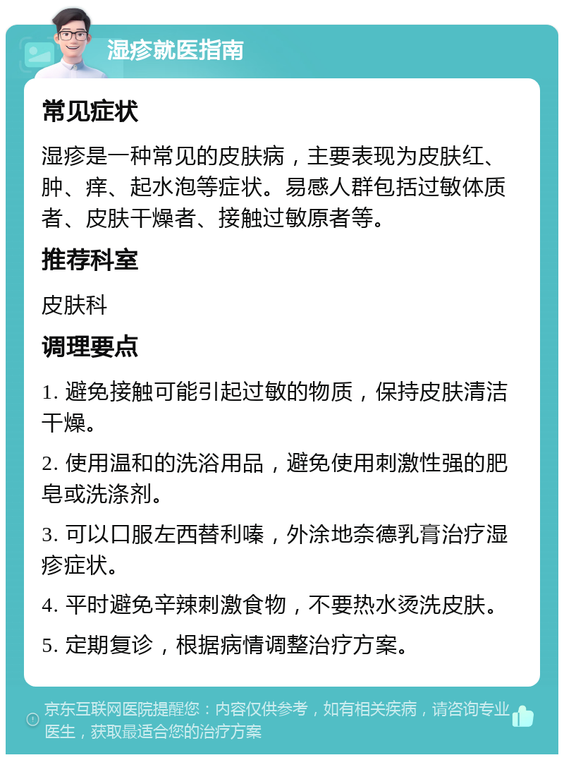 湿疹就医指南 常见症状 湿疹是一种常见的皮肤病，主要表现为皮肤红、肿、痒、起水泡等症状。易感人群包括过敏体质者、皮肤干燥者、接触过敏原者等。 推荐科室 皮肤科 调理要点 1. 避免接触可能引起过敏的物质，保持皮肤清洁干燥。 2. 使用温和的洗浴用品，避免使用刺激性强的肥皂或洗涤剂。 3. 可以口服左西替利嗪，外涂地奈德乳膏治疗湿疹症状。 4. 平时避免辛辣刺激食物，不要热水烫洗皮肤。 5. 定期复诊，根据病情调整治疗方案。