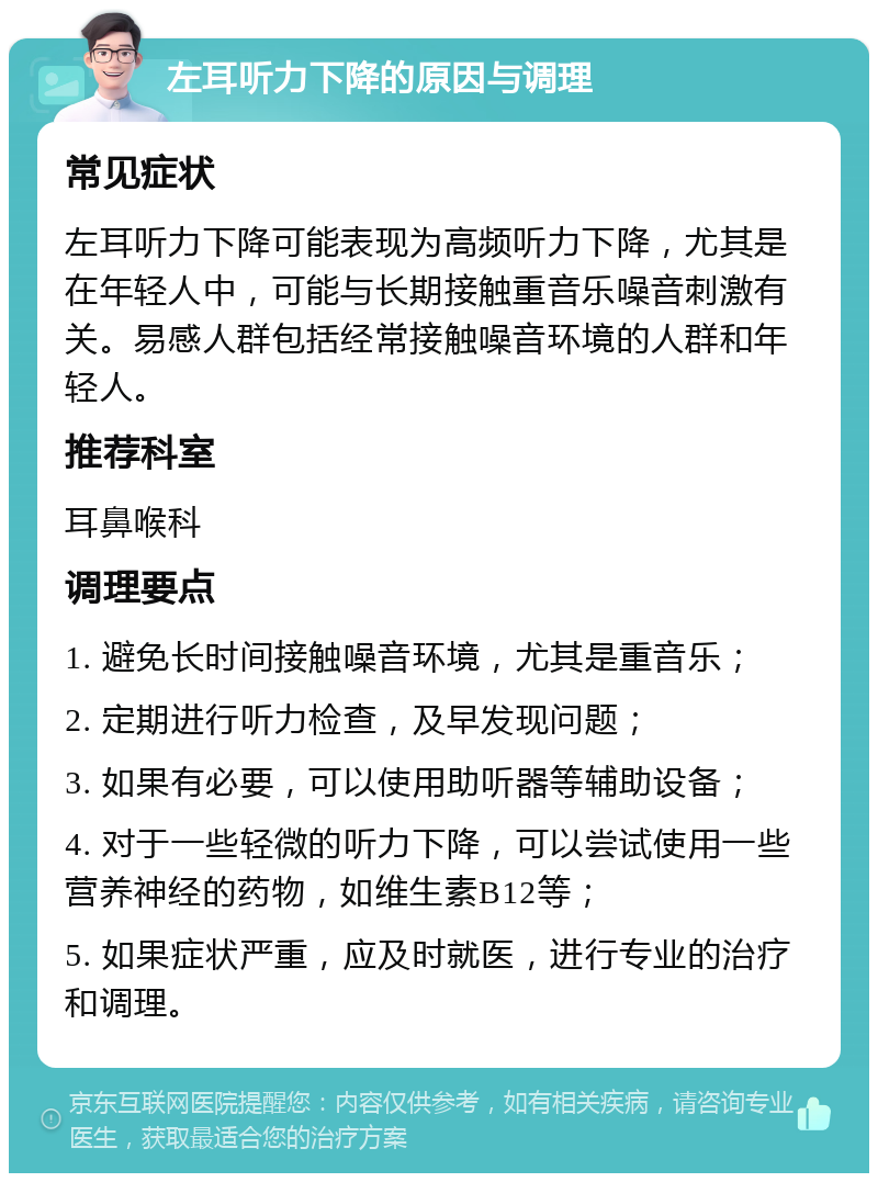 左耳听力下降的原因与调理 常见症状 左耳听力下降可能表现为高频听力下降，尤其是在年轻人中，可能与长期接触重音乐噪音刺激有关。易感人群包括经常接触噪音环境的人群和年轻人。 推荐科室 耳鼻喉科 调理要点 1. 避免长时间接触噪音环境，尤其是重音乐； 2. 定期进行听力检查，及早发现问题； 3. 如果有必要，可以使用助听器等辅助设备； 4. 对于一些轻微的听力下降，可以尝试使用一些营养神经的药物，如维生素B12等； 5. 如果症状严重，应及时就医，进行专业的治疗和调理。