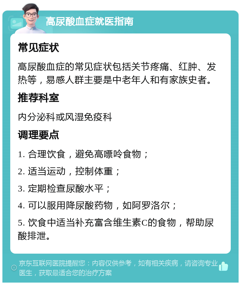 高尿酸血症就医指南 常见症状 高尿酸血症的常见症状包括关节疼痛、红肿、发热等，易感人群主要是中老年人和有家族史者。 推荐科室 内分泌科或风湿免疫科 调理要点 1. 合理饮食，避免高嘌呤食物； 2. 适当运动，控制体重； 3. 定期检查尿酸水平； 4. 可以服用降尿酸药物，如阿罗洛尔； 5. 饮食中适当补充富含维生素C的食物，帮助尿酸排泄。