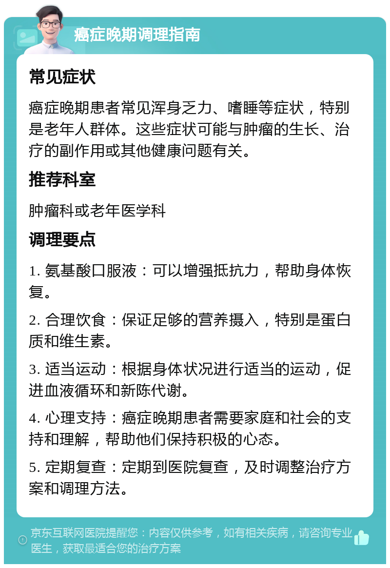 癌症晚期调理指南 常见症状 癌症晚期患者常见浑身乏力、嗜睡等症状，特别是老年人群体。这些症状可能与肿瘤的生长、治疗的副作用或其他健康问题有关。 推荐科室 肿瘤科或老年医学科 调理要点 1. 氨基酸口服液：可以增强抵抗力，帮助身体恢复。 2. 合理饮食：保证足够的营养摄入，特别是蛋白质和维生素。 3. 适当运动：根据身体状况进行适当的运动，促进血液循环和新陈代谢。 4. 心理支持：癌症晚期患者需要家庭和社会的支持和理解，帮助他们保持积极的心态。 5. 定期复查：定期到医院复查，及时调整治疗方案和调理方法。