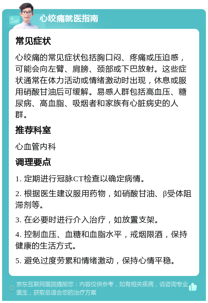 心绞痛就医指南 常见症状 心绞痛的常见症状包括胸口闷、疼痛或压迫感，可能会向左臂、肩膀、颈部或下巴放射。这些症状通常在体力活动或情绪激动时出现，休息或服用硝酸甘油后可缓解。易感人群包括高血压、糖尿病、高血脂、吸烟者和家族有心脏病史的人群。 推荐科室 心血管内科 调理要点 1. 定期进行冠脉CT检查以确定病情。 2. 根据医生建议服用药物，如硝酸甘油、β受体阻滞剂等。 3. 在必要时进行介入治疗，如放置支架。 4. 控制血压、血糖和血脂水平，戒烟限酒，保持健康的生活方式。 5. 避免过度劳累和情绪激动，保持心情平稳。