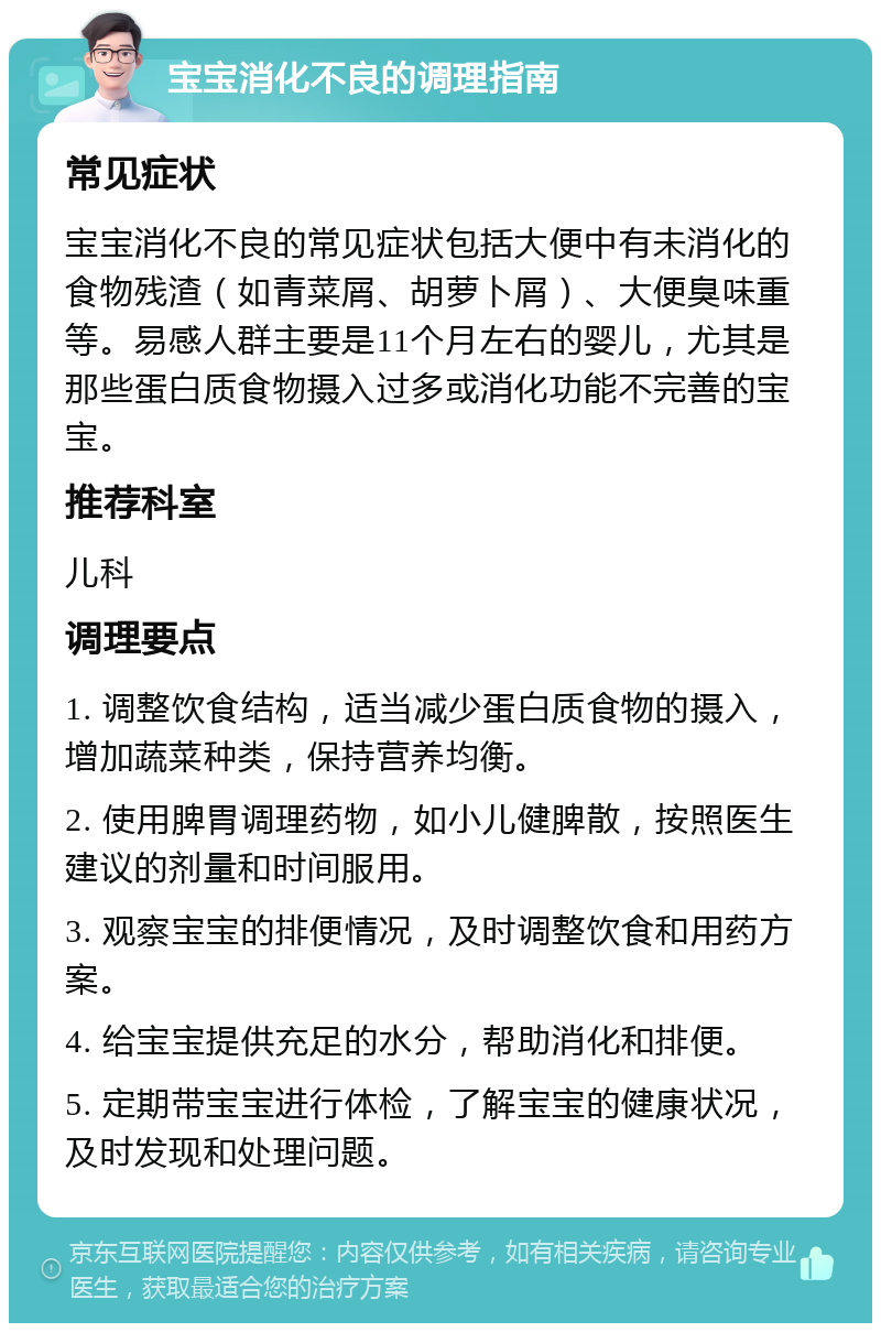 宝宝消化不良的调理指南 常见症状 宝宝消化不良的常见症状包括大便中有未消化的食物残渣（如青菜屑、胡萝卜屑）、大便臭味重等。易感人群主要是11个月左右的婴儿，尤其是那些蛋白质食物摄入过多或消化功能不完善的宝宝。 推荐科室 儿科 调理要点 1. 调整饮食结构，适当减少蛋白质食物的摄入，增加蔬菜种类，保持营养均衡。 2. 使用脾胃调理药物，如小儿健脾散，按照医生建议的剂量和时间服用。 3. 观察宝宝的排便情况，及时调整饮食和用药方案。 4. 给宝宝提供充足的水分，帮助消化和排便。 5. 定期带宝宝进行体检，了解宝宝的健康状况，及时发现和处理问题。