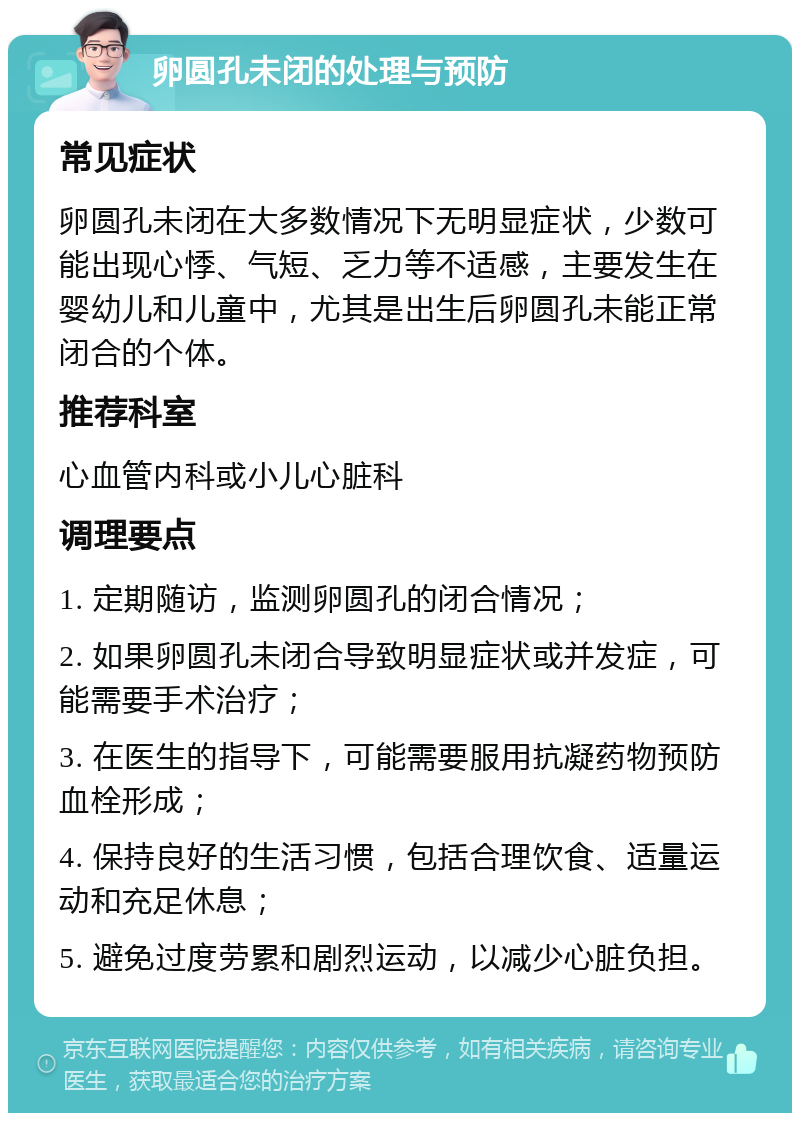 卵圆孔未闭的处理与预防 常见症状 卵圆孔未闭在大多数情况下无明显症状，少数可能出现心悸、气短、乏力等不适感，主要发生在婴幼儿和儿童中，尤其是出生后卵圆孔未能正常闭合的个体。 推荐科室 心血管内科或小儿心脏科 调理要点 1. 定期随访，监测卵圆孔的闭合情况； 2. 如果卵圆孔未闭合导致明显症状或并发症，可能需要手术治疗； 3. 在医生的指导下，可能需要服用抗凝药物预防血栓形成； 4. 保持良好的生活习惯，包括合理饮食、适量运动和充足休息； 5. 避免过度劳累和剧烈运动，以减少心脏负担。