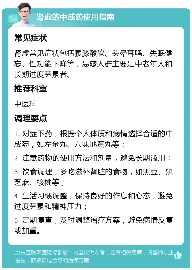 肾虚的中成药使用指南 常见症状 肾虚常见症状包括腰膝酸软、头晕耳鸣、失眠健忘、性功能下降等，易感人群主要是中老年人和长期过度劳累者。 推荐科室 中医科 调理要点 1. 对症下药，根据个人体质和病情选择合适的中成药，如左金丸、六味地黄丸等； 2. 注意药物的使用方法和剂量，避免长期滥用； 3. 饮食调理，多吃滋补肾脏的食物，如黑豆、黑芝麻、核桃等； 4. 生活习惯调整，保持良好的作息和心态，避免过度劳累和精神压力； 5. 定期复查，及时调整治疗方案，避免病情反复或加重。