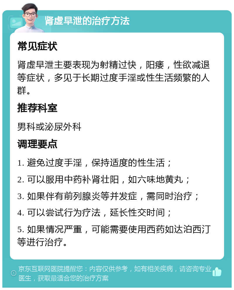 肾虚早泄的治疗方法 常见症状 肾虚早泄主要表现为射精过快，阳痿，性欲减退等症状，多见于长期过度手淫或性生活频繁的人群。 推荐科室 男科或泌尿外科 调理要点 1. 避免过度手淫，保持适度的性生活； 2. 可以服用中药补肾壮阳，如六味地黄丸； 3. 如果伴有前列腺炎等并发症，需同时治疗； 4. 可以尝试行为疗法，延长性交时间； 5. 如果情况严重，可能需要使用西药如达泊西汀等进行治疗。