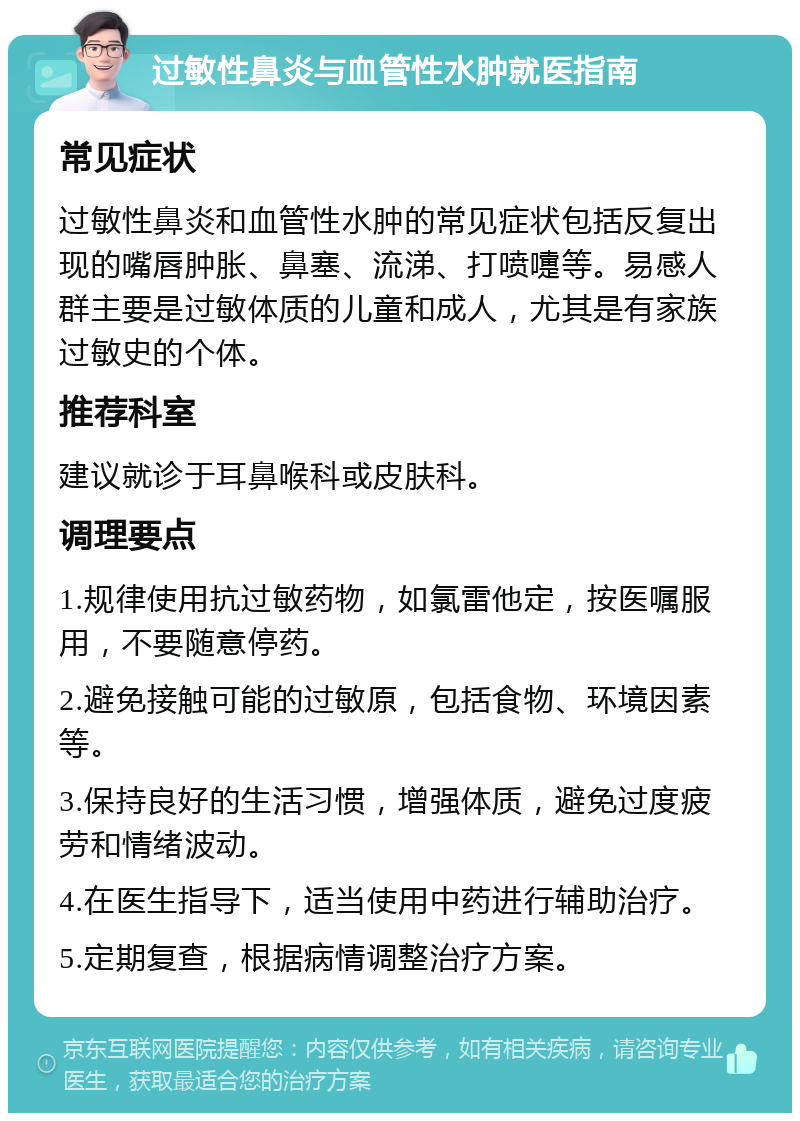 过敏性鼻炎与血管性水肿就医指南 常见症状 过敏性鼻炎和血管性水肿的常见症状包括反复出现的嘴唇肿胀、鼻塞、流涕、打喷嚏等。易感人群主要是过敏体质的儿童和成人，尤其是有家族过敏史的个体。 推荐科室 建议就诊于耳鼻喉科或皮肤科。 调理要点 1.规律使用抗过敏药物，如氯雷他定，按医嘱服用，不要随意停药。 2.避免接触可能的过敏原，包括食物、环境因素等。 3.保持良好的生活习惯，增强体质，避免过度疲劳和情绪波动。 4.在医生指导下，适当使用中药进行辅助治疗。 5.定期复查，根据病情调整治疗方案。