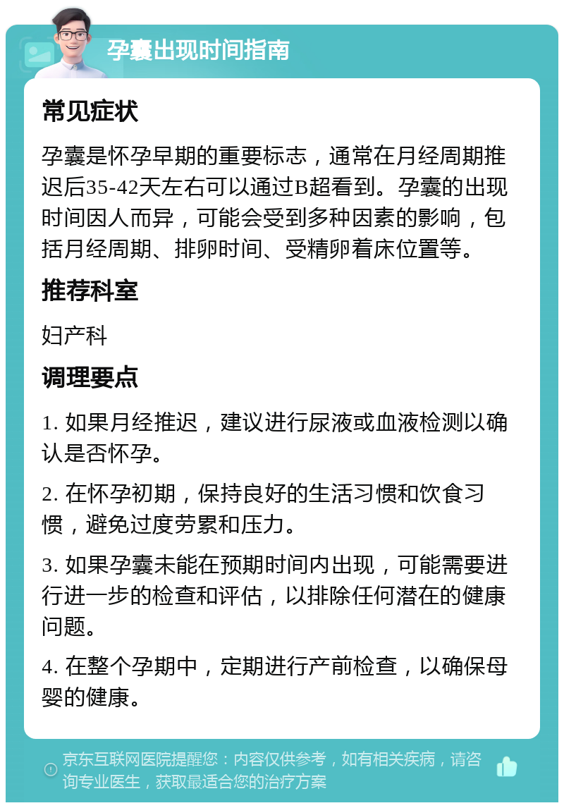 孕囊出现时间指南 常见症状 孕囊是怀孕早期的重要标志，通常在月经周期推迟后35-42天左右可以通过B超看到。孕囊的出现时间因人而异，可能会受到多种因素的影响，包括月经周期、排卵时间、受精卵着床位置等。 推荐科室 妇产科 调理要点 1. 如果月经推迟，建议进行尿液或血液检测以确认是否怀孕。 2. 在怀孕初期，保持良好的生活习惯和饮食习惯，避免过度劳累和压力。 3. 如果孕囊未能在预期时间内出现，可能需要进行进一步的检查和评估，以排除任何潜在的健康问题。 4. 在整个孕期中，定期进行产前检查，以确保母婴的健康。