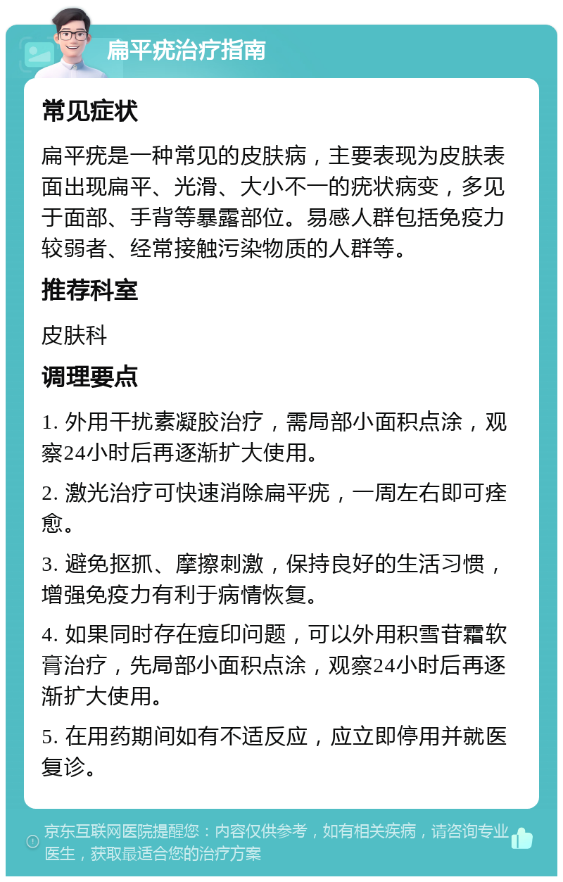 扁平疣治疗指南 常见症状 扁平疣是一种常见的皮肤病，主要表现为皮肤表面出现扁平、光滑、大小不一的疣状病变，多见于面部、手背等暴露部位。易感人群包括免疫力较弱者、经常接触污染物质的人群等。 推荐科室 皮肤科 调理要点 1. 外用干扰素凝胶治疗，需局部小面积点涂，观察24小时后再逐渐扩大使用。 2. 激光治疗可快速消除扁平疣，一周左右即可痊愈。 3. 避免抠抓、摩擦刺激，保持良好的生活习惯，增强免疫力有利于病情恢复。 4. 如果同时存在痘印问题，可以外用积雪苷霜软膏治疗，先局部小面积点涂，观察24小时后再逐渐扩大使用。 5. 在用药期间如有不适反应，应立即停用并就医复诊。