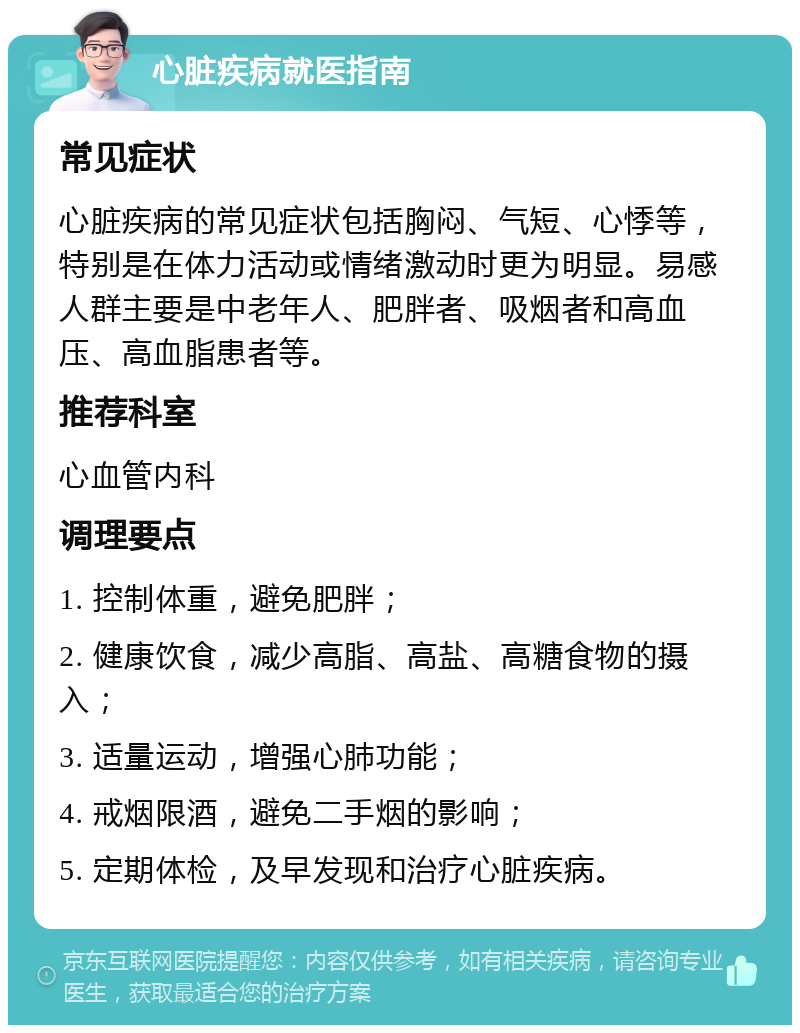 心脏疾病就医指南 常见症状 心脏疾病的常见症状包括胸闷、气短、心悸等，特别是在体力活动或情绪激动时更为明显。易感人群主要是中老年人、肥胖者、吸烟者和高血压、高血脂患者等。 推荐科室 心血管内科 调理要点 1. 控制体重，避免肥胖； 2. 健康饮食，减少高脂、高盐、高糖食物的摄入； 3. 适量运动，增强心肺功能； 4. 戒烟限酒，避免二手烟的影响； 5. 定期体检，及早发现和治疗心脏疾病。