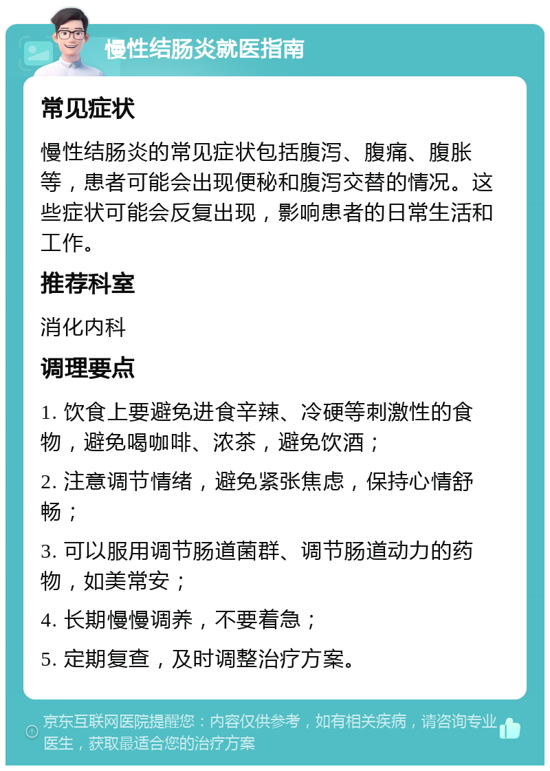 慢性结肠炎就医指南 常见症状 慢性结肠炎的常见症状包括腹泻、腹痛、腹胀等，患者可能会出现便秘和腹泻交替的情况。这些症状可能会反复出现，影响患者的日常生活和工作。 推荐科室 消化内科 调理要点 1. 饮食上要避免进食辛辣、冷硬等刺激性的食物，避免喝咖啡、浓茶，避免饮酒； 2. 注意调节情绪，避免紧张焦虑，保持心情舒畅； 3. 可以服用调节肠道菌群、调节肠道动力的药物，如美常安； 4. 长期慢慢调养，不要着急； 5. 定期复查，及时调整治疗方案。