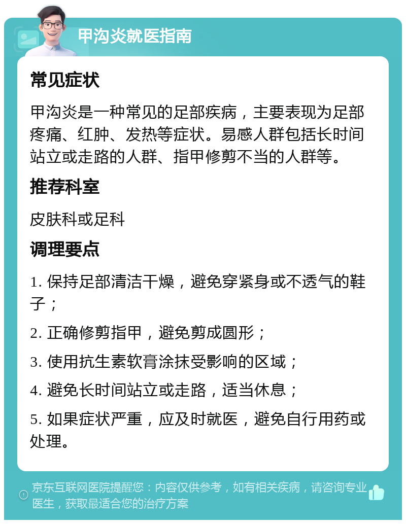 甲沟炎就医指南 常见症状 甲沟炎是一种常见的足部疾病，主要表现为足部疼痛、红肿、发热等症状。易感人群包括长时间站立或走路的人群、指甲修剪不当的人群等。 推荐科室 皮肤科或足科 调理要点 1. 保持足部清洁干燥，避免穿紧身或不透气的鞋子； 2. 正确修剪指甲，避免剪成圆形； 3. 使用抗生素软膏涂抹受影响的区域； 4. 避免长时间站立或走路，适当休息； 5. 如果症状严重，应及时就医，避免自行用药或处理。