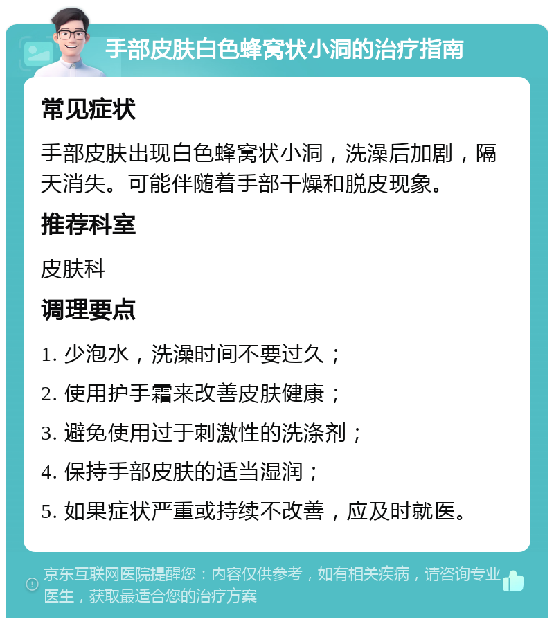 手部皮肤白色蜂窝状小洞的治疗指南 常见症状 手部皮肤出现白色蜂窝状小洞，洗澡后加剧，隔天消失。可能伴随着手部干燥和脱皮现象。 推荐科室 皮肤科 调理要点 1. 少泡水，洗澡时间不要过久； 2. 使用护手霜来改善皮肤健康； 3. 避免使用过于刺激性的洗涤剂； 4. 保持手部皮肤的适当湿润； 5. 如果症状严重或持续不改善，应及时就医。