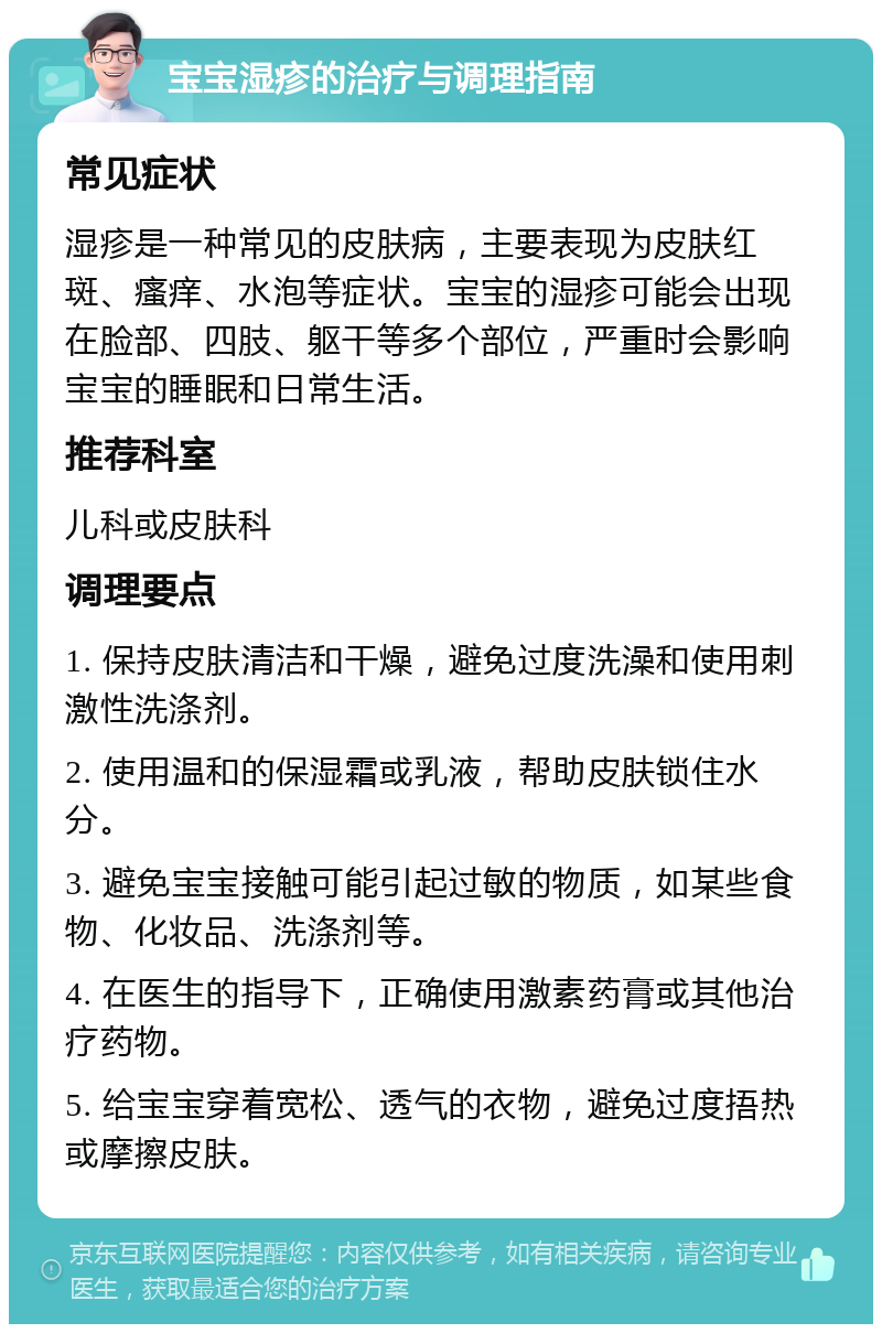 宝宝湿疹的治疗与调理指南 常见症状 湿疹是一种常见的皮肤病，主要表现为皮肤红斑、瘙痒、水泡等症状。宝宝的湿疹可能会出现在脸部、四肢、躯干等多个部位，严重时会影响宝宝的睡眠和日常生活。 推荐科室 儿科或皮肤科 调理要点 1. 保持皮肤清洁和干燥，避免过度洗澡和使用刺激性洗涤剂。 2. 使用温和的保湿霜或乳液，帮助皮肤锁住水分。 3. 避免宝宝接触可能引起过敏的物质，如某些食物、化妆品、洗涤剂等。 4. 在医生的指导下，正确使用激素药膏或其他治疗药物。 5. 给宝宝穿着宽松、透气的衣物，避免过度捂热或摩擦皮肤。