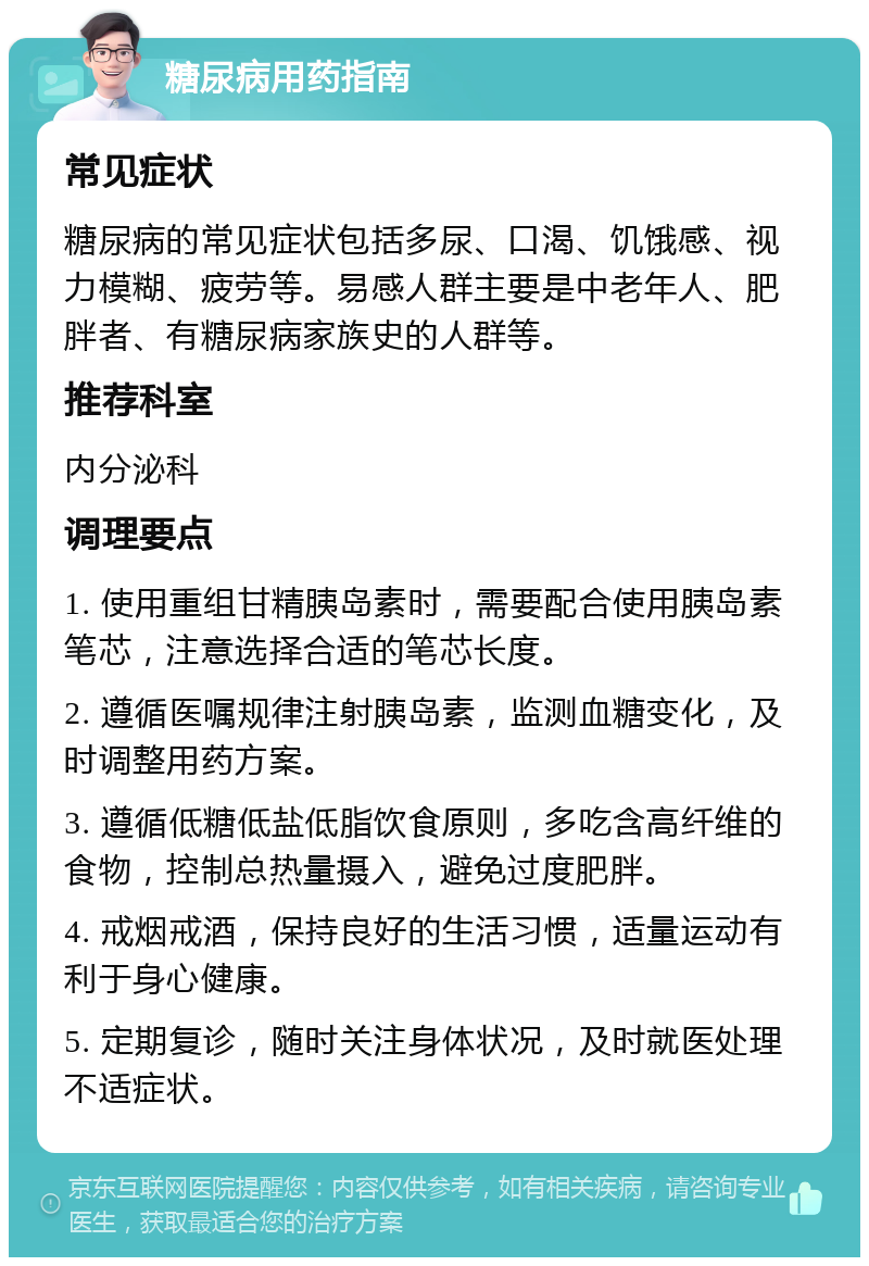 糖尿病用药指南 常见症状 糖尿病的常见症状包括多尿、口渴、饥饿感、视力模糊、疲劳等。易感人群主要是中老年人、肥胖者、有糖尿病家族史的人群等。 推荐科室 内分泌科 调理要点 1. 使用重组甘精胰岛素时，需要配合使用胰岛素笔芯，注意选择合适的笔芯长度。 2. 遵循医嘱规律注射胰岛素，监测血糖变化，及时调整用药方案。 3. 遵循低糖低盐低脂饮食原则，多吃含高纤维的食物，控制总热量摄入，避免过度肥胖。 4. 戒烟戒酒，保持良好的生活习惯，适量运动有利于身心健康。 5. 定期复诊，随时关注身体状况，及时就医处理不适症状。