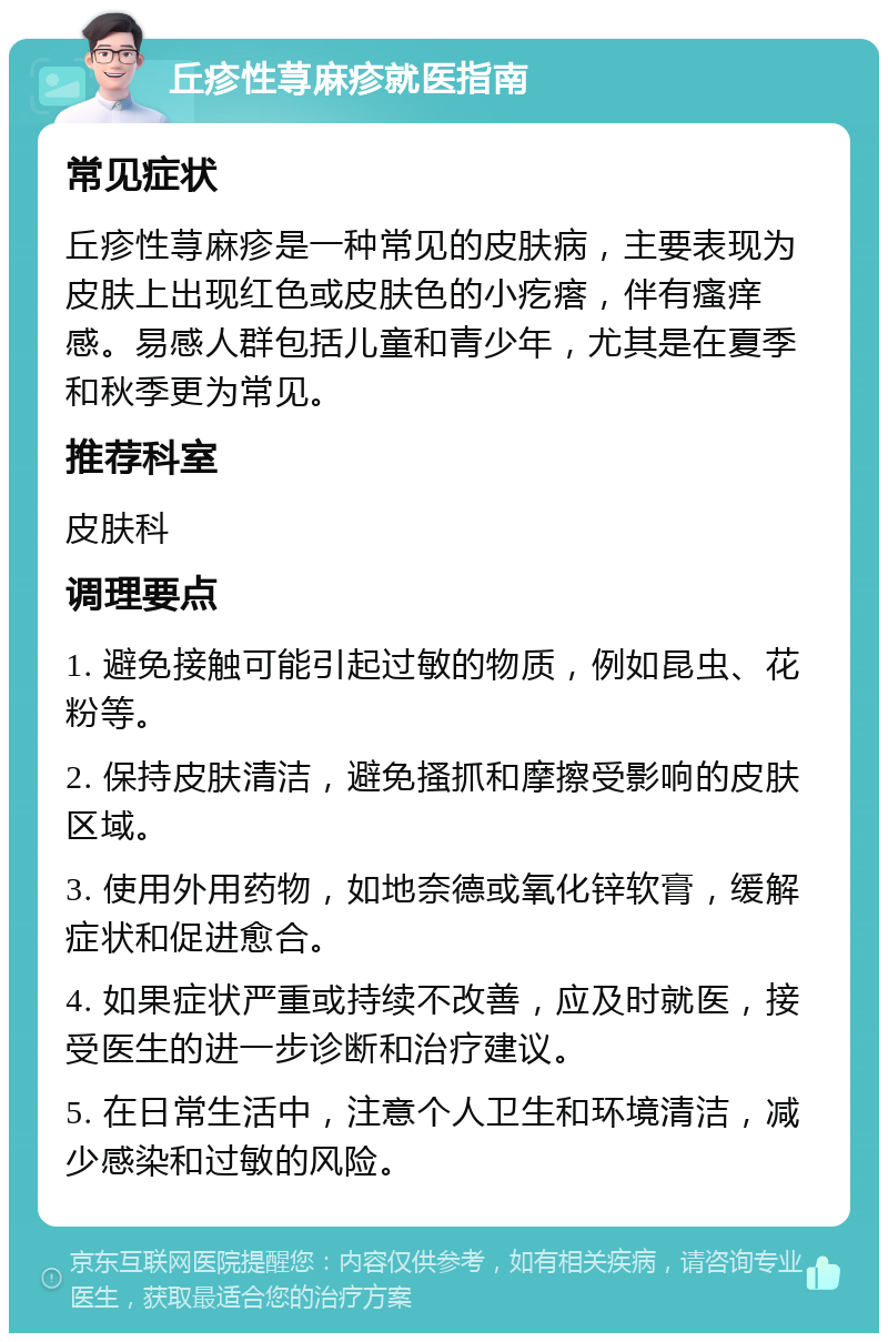 丘疹性荨麻疹就医指南 常见症状 丘疹性荨麻疹是一种常见的皮肤病，主要表现为皮肤上出现红色或皮肤色的小疙瘩，伴有瘙痒感。易感人群包括儿童和青少年，尤其是在夏季和秋季更为常见。 推荐科室 皮肤科 调理要点 1. 避免接触可能引起过敏的物质，例如昆虫、花粉等。 2. 保持皮肤清洁，避免搔抓和摩擦受影响的皮肤区域。 3. 使用外用药物，如地奈德或氧化锌软膏，缓解症状和促进愈合。 4. 如果症状严重或持续不改善，应及时就医，接受医生的进一步诊断和治疗建议。 5. 在日常生活中，注意个人卫生和环境清洁，减少感染和过敏的风险。