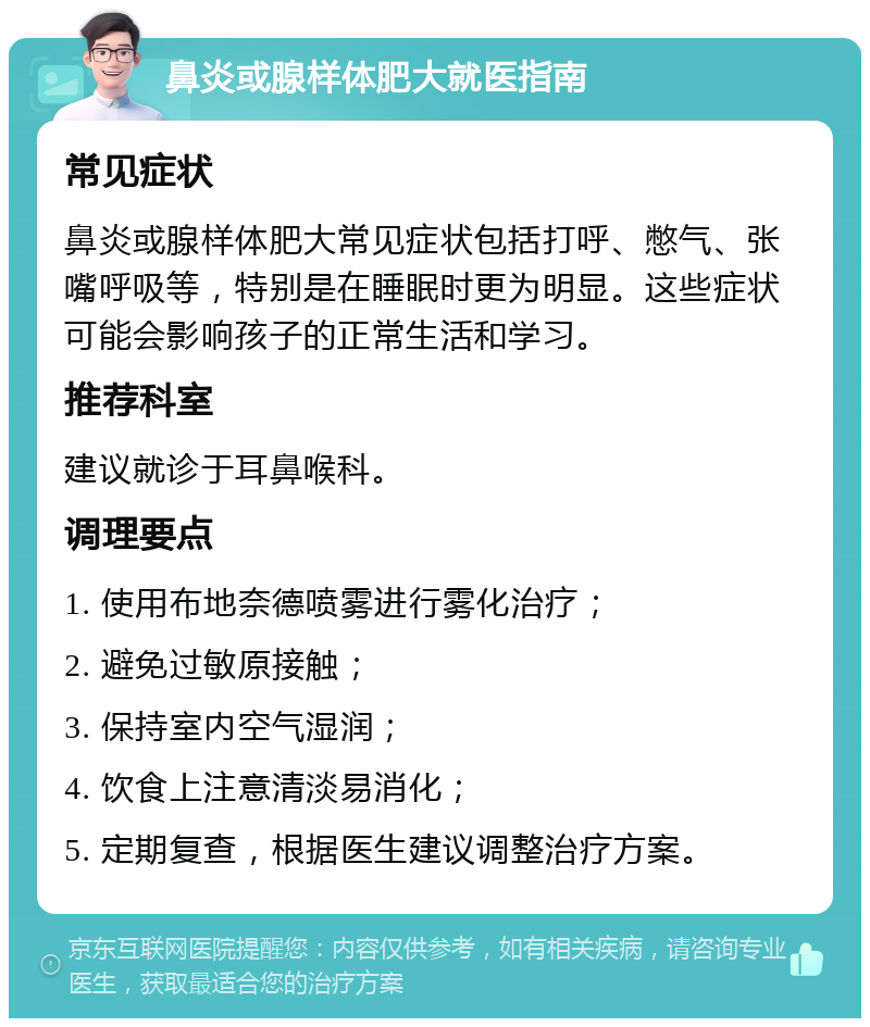 鼻炎或腺样体肥大就医指南 常见症状 鼻炎或腺样体肥大常见症状包括打呼、憋气、张嘴呼吸等，特别是在睡眠时更为明显。这些症状可能会影响孩子的正常生活和学习。 推荐科室 建议就诊于耳鼻喉科。 调理要点 1. 使用布地奈德喷雾进行雾化治疗； 2. 避免过敏原接触； 3. 保持室内空气湿润； 4. 饮食上注意清淡易消化； 5. 定期复查，根据医生建议调整治疗方案。