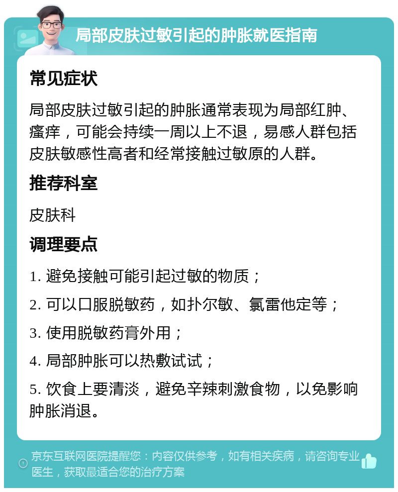 局部皮肤过敏引起的肿胀就医指南 常见症状 局部皮肤过敏引起的肿胀通常表现为局部红肿、瘙痒，可能会持续一周以上不退，易感人群包括皮肤敏感性高者和经常接触过敏原的人群。 推荐科室 皮肤科 调理要点 1. 避免接触可能引起过敏的物质； 2. 可以口服脱敏药，如扑尔敏、氯雷他定等； 3. 使用脱敏药膏外用； 4. 局部肿胀可以热敷试试； 5. 饮食上要清淡，避免辛辣刺激食物，以免影响肿胀消退。