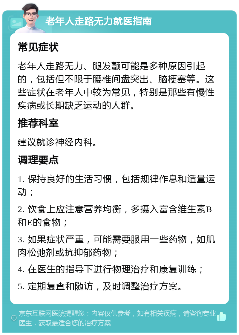 老年人走路无力就医指南 常见症状 老年人走路无力、腿发颤可能是多种原因引起的，包括但不限于腰椎间盘突出、脑梗塞等。这些症状在老年人中较为常见，特别是那些有慢性疾病或长期缺乏运动的人群。 推荐科室 建议就诊神经内科。 调理要点 1. 保持良好的生活习惯，包括规律作息和适量运动； 2. 饮食上应注意营养均衡，多摄入富含维生素B和E的食物； 3. 如果症状严重，可能需要服用一些药物，如肌肉松弛剂或抗抑郁药物； 4. 在医生的指导下进行物理治疗和康复训练； 5. 定期复查和随访，及时调整治疗方案。