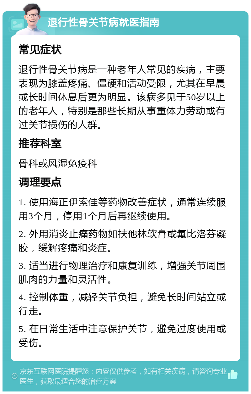 退行性骨关节病就医指南 常见症状 退行性骨关节病是一种老年人常见的疾病，主要表现为膝盖疼痛、僵硬和活动受限，尤其在早晨或长时间休息后更为明显。该病多见于50岁以上的老年人，特别是那些长期从事重体力劳动或有过关节损伤的人群。 推荐科室 骨科或风湿免疫科 调理要点 1. 使用海正伊索佳等药物改善症状，通常连续服用3个月，停用1个月后再继续使用。 2. 外用消炎止痛药物如扶他林软膏或氟比洛芬凝胶，缓解疼痛和炎症。 3. 适当进行物理治疗和康复训练，增强关节周围肌肉的力量和灵活性。 4. 控制体重，减轻关节负担，避免长时间站立或行走。 5. 在日常生活中注意保护关节，避免过度使用或受伤。