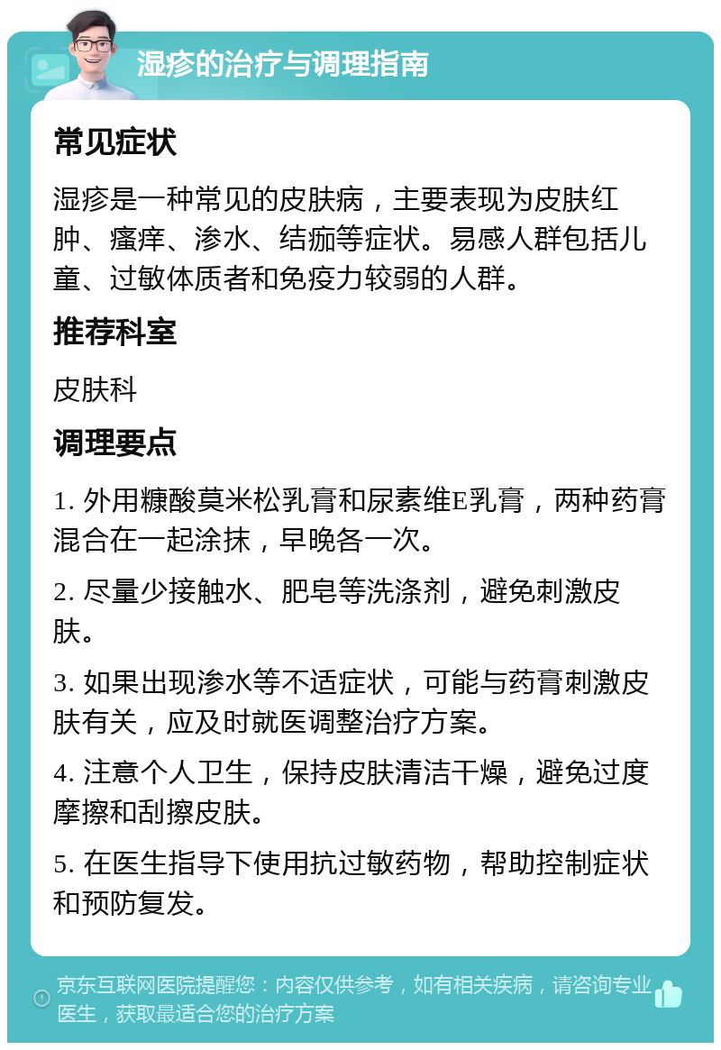 湿疹的治疗与调理指南 常见症状 湿疹是一种常见的皮肤病，主要表现为皮肤红肿、瘙痒、渗水、结痂等症状。易感人群包括儿童、过敏体质者和免疫力较弱的人群。 推荐科室 皮肤科 调理要点 1. 外用糠酸莫米松乳膏和尿素维E乳膏，两种药膏混合在一起涂抹，早晚各一次。 2. 尽量少接触水、肥皂等洗涤剂，避免刺激皮肤。 3. 如果出现渗水等不适症状，可能与药膏刺激皮肤有关，应及时就医调整治疗方案。 4. 注意个人卫生，保持皮肤清洁干燥，避免过度摩擦和刮擦皮肤。 5. 在医生指导下使用抗过敏药物，帮助控制症状和预防复发。