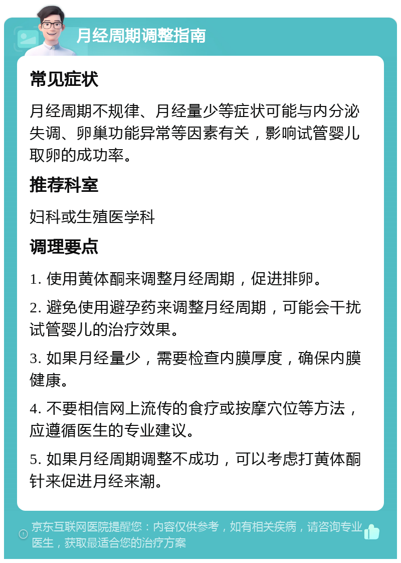 月经周期调整指南 常见症状 月经周期不规律、月经量少等症状可能与内分泌失调、卵巢功能异常等因素有关，影响试管婴儿取卵的成功率。 推荐科室 妇科或生殖医学科 调理要点 1. 使用黄体酮来调整月经周期，促进排卵。 2. 避免使用避孕药来调整月经周期，可能会干扰试管婴儿的治疗效果。 3. 如果月经量少，需要检查内膜厚度，确保内膜健康。 4. 不要相信网上流传的食疗或按摩穴位等方法，应遵循医生的专业建议。 5. 如果月经周期调整不成功，可以考虑打黄体酮针来促进月经来潮。