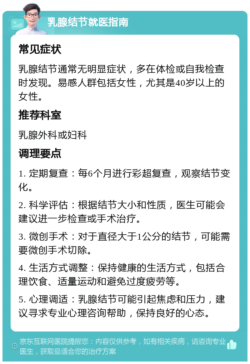 乳腺结节就医指南 常见症状 乳腺结节通常无明显症状，多在体检或自我检查时发现。易感人群包括女性，尤其是40岁以上的女性。 推荐科室 乳腺外科或妇科 调理要点 1. 定期复查：每6个月进行彩超复查，观察结节变化。 2. 科学评估：根据结节大小和性质，医生可能会建议进一步检查或手术治疗。 3. 微创手术：对于直径大于1公分的结节，可能需要微创手术切除。 4. 生活方式调整：保持健康的生活方式，包括合理饮食、适量运动和避免过度疲劳等。 5. 心理调适：乳腺结节可能引起焦虑和压力，建议寻求专业心理咨询帮助，保持良好的心态。