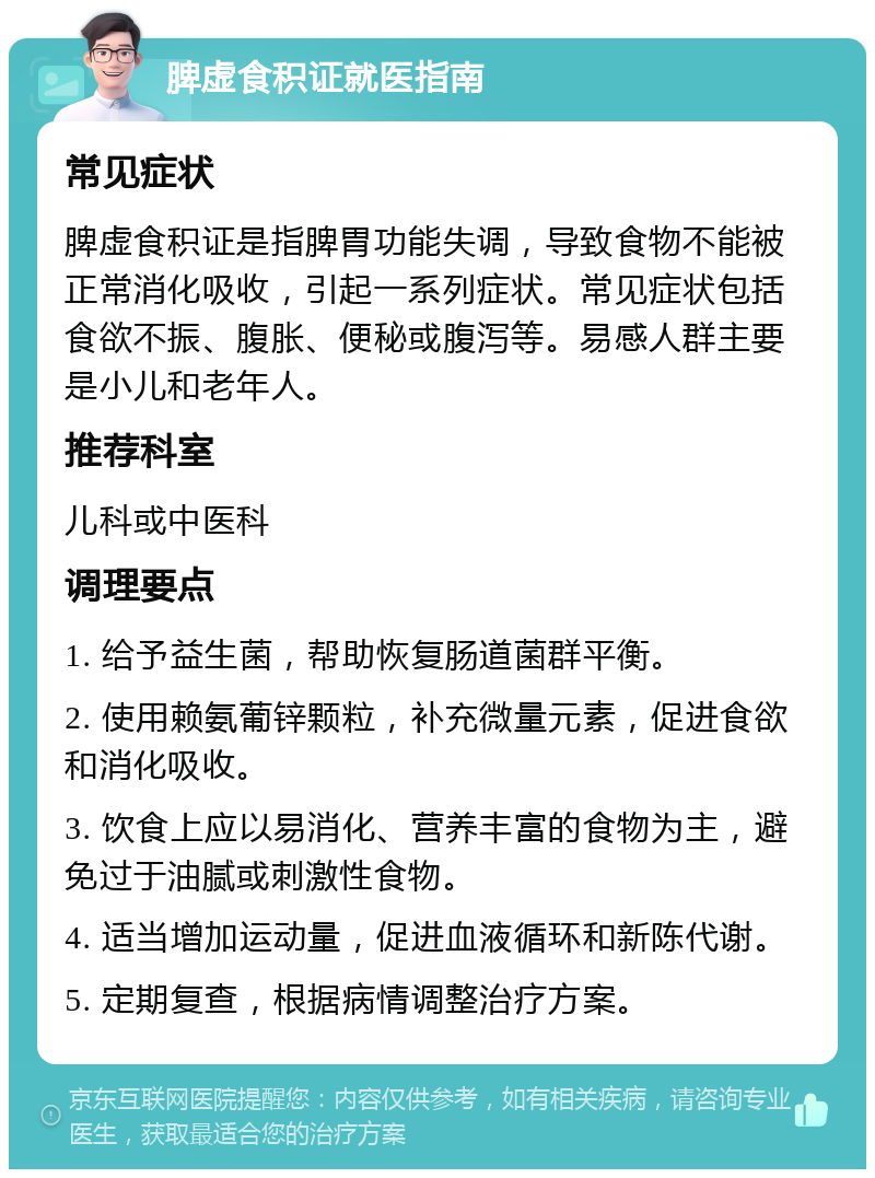 脾虚食积证就医指南 常见症状 脾虚食积证是指脾胃功能失调，导致食物不能被正常消化吸收，引起一系列症状。常见症状包括食欲不振、腹胀、便秘或腹泻等。易感人群主要是小儿和老年人。 推荐科室 儿科或中医科 调理要点 1. 给予益生菌，帮助恢复肠道菌群平衡。 2. 使用赖氨葡锌颗粒，补充微量元素，促进食欲和消化吸收。 3. 饮食上应以易消化、营养丰富的食物为主，避免过于油腻或刺激性食物。 4. 适当增加运动量，促进血液循环和新陈代谢。 5. 定期复查，根据病情调整治疗方案。