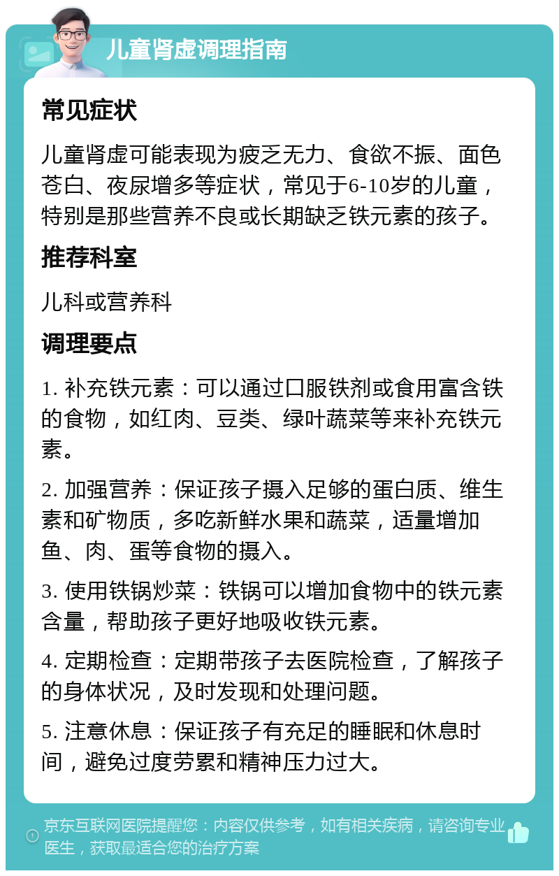 儿童肾虚调理指南 常见症状 儿童肾虚可能表现为疲乏无力、食欲不振、面色苍白、夜尿增多等症状，常见于6-10岁的儿童，特别是那些营养不良或长期缺乏铁元素的孩子。 推荐科室 儿科或营养科 调理要点 1. 补充铁元素：可以通过口服铁剂或食用富含铁的食物，如红肉、豆类、绿叶蔬菜等来补充铁元素。 2. 加强营养：保证孩子摄入足够的蛋白质、维生素和矿物质，多吃新鲜水果和蔬菜，适量增加鱼、肉、蛋等食物的摄入。 3. 使用铁锅炒菜：铁锅可以增加食物中的铁元素含量，帮助孩子更好地吸收铁元素。 4. 定期检查：定期带孩子去医院检查，了解孩子的身体状况，及时发现和处理问题。 5. 注意休息：保证孩子有充足的睡眠和休息时间，避免过度劳累和精神压力过大。