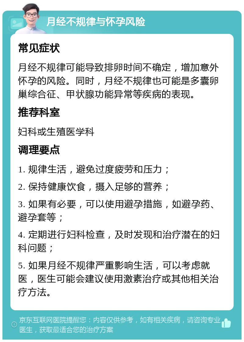 月经不规律与怀孕风险 常见症状 月经不规律可能导致排卵时间不确定，增加意外怀孕的风险。同时，月经不规律也可能是多囊卵巢综合征、甲状腺功能异常等疾病的表现。 推荐科室 妇科或生殖医学科 调理要点 1. 规律生活，避免过度疲劳和压力； 2. 保持健康饮食，摄入足够的营养； 3. 如果有必要，可以使用避孕措施，如避孕药、避孕套等； 4. 定期进行妇科检查，及时发现和治疗潜在的妇科问题； 5. 如果月经不规律严重影响生活，可以考虑就医，医生可能会建议使用激素治疗或其他相关治疗方法。