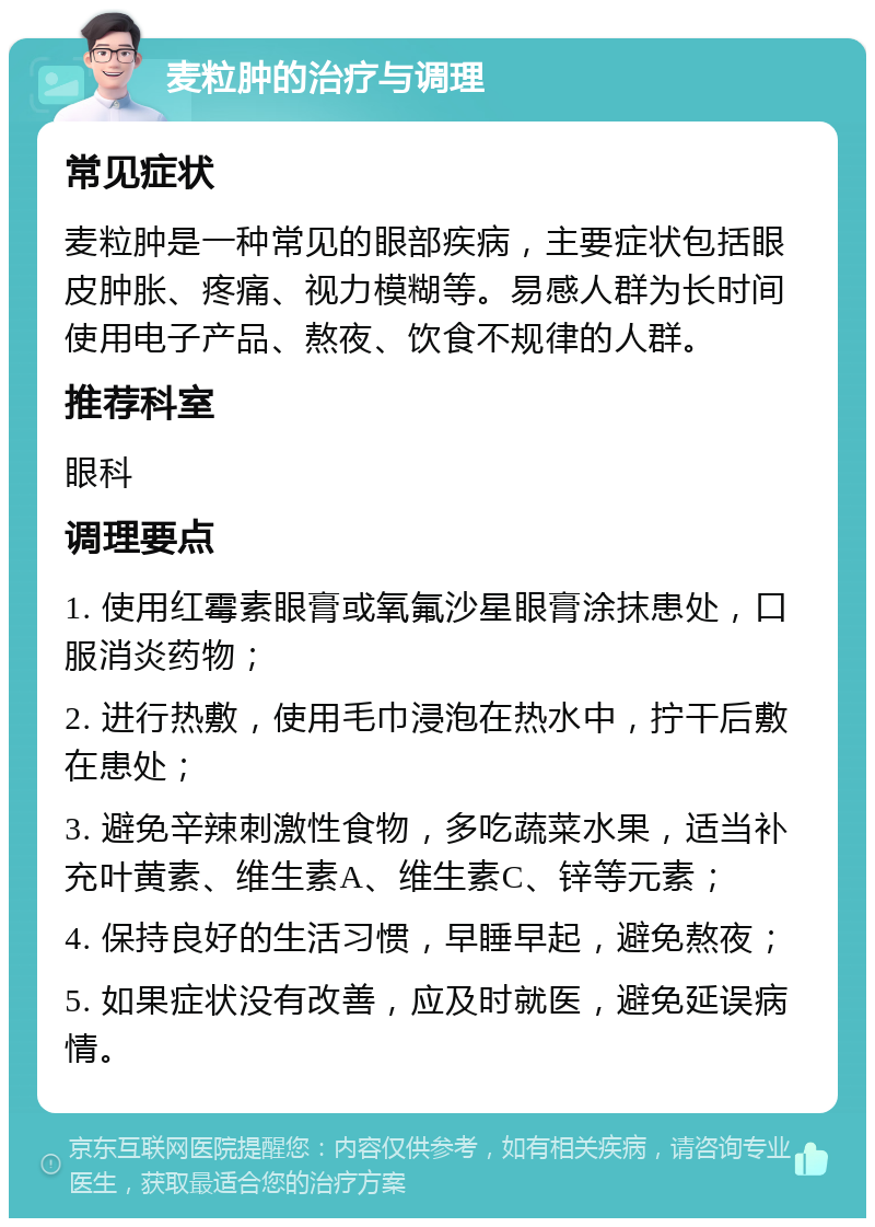 麦粒肿的治疗与调理 常见症状 麦粒肿是一种常见的眼部疾病，主要症状包括眼皮肿胀、疼痛、视力模糊等。易感人群为长时间使用电子产品、熬夜、饮食不规律的人群。 推荐科室 眼科 调理要点 1. 使用红霉素眼膏或氧氟沙星眼膏涂抹患处，口服消炎药物； 2. 进行热敷，使用毛巾浸泡在热水中，拧干后敷在患处； 3. 避免辛辣刺激性食物，多吃蔬菜水果，适当补充叶黄素、维生素A、维生素C、锌等元素； 4. 保持良好的生活习惯，早睡早起，避免熬夜； 5. 如果症状没有改善，应及时就医，避免延误病情。