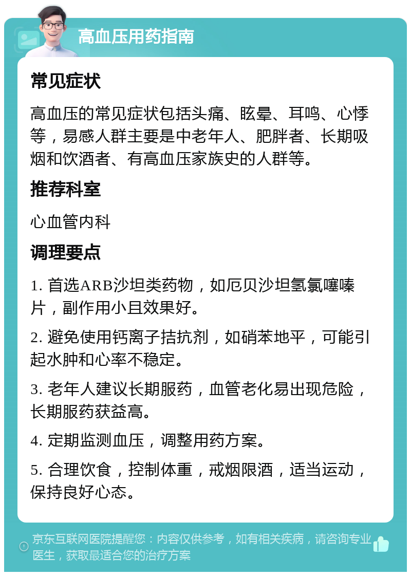 高血压用药指南 常见症状 高血压的常见症状包括头痛、眩晕、耳鸣、心悸等，易感人群主要是中老年人、肥胖者、长期吸烟和饮酒者、有高血压家族史的人群等。 推荐科室 心血管内科 调理要点 1. 首选ARB沙坦类药物，如厄贝沙坦氢氯噻嗪片，副作用小且效果好。 2. 避免使用钙离子拮抗剂，如硝苯地平，可能引起水肿和心率不稳定。 3. 老年人建议长期服药，血管老化易出现危险，长期服药获益高。 4. 定期监测血压，调整用药方案。 5. 合理饮食，控制体重，戒烟限酒，适当运动，保持良好心态。