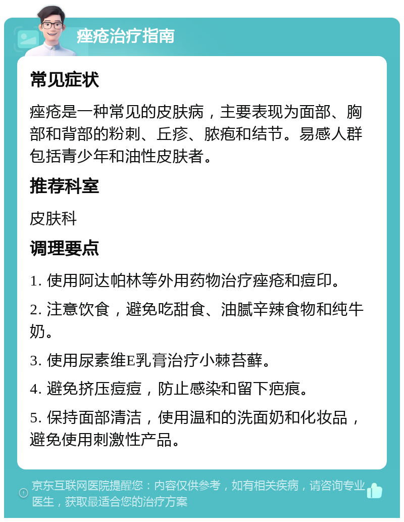 痤疮治疗指南 常见症状 痤疮是一种常见的皮肤病，主要表现为面部、胸部和背部的粉刺、丘疹、脓疱和结节。易感人群包括青少年和油性皮肤者。 推荐科室 皮肤科 调理要点 1. 使用阿达帕林等外用药物治疗痤疮和痘印。 2. 注意饮食，避免吃甜食、油腻辛辣食物和纯牛奶。 3. 使用尿素维E乳膏治疗小棘苔藓。 4. 避免挤压痘痘，防止感染和留下疤痕。 5. 保持面部清洁，使用温和的洗面奶和化妆品，避免使用刺激性产品。