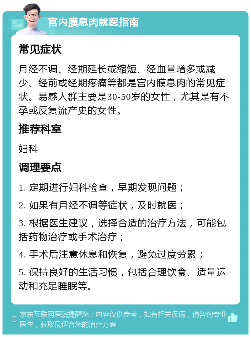 宫内膜息肉就医指南 常见症状 月经不调、经期延长或缩短、经血量增多或减少、经前或经期疼痛等都是宫内膜息肉的常见症状。易感人群主要是30-50岁的女性，尤其是有不孕或反复流产史的女性。 推荐科室 妇科 调理要点 1. 定期进行妇科检查，早期发现问题； 2. 如果有月经不调等症状，及时就医； 3. 根据医生建议，选择合适的治疗方法，可能包括药物治疗或手术治疗； 4. 手术后注意休息和恢复，避免过度劳累； 5. 保持良好的生活习惯，包括合理饮食、适量运动和充足睡眠等。