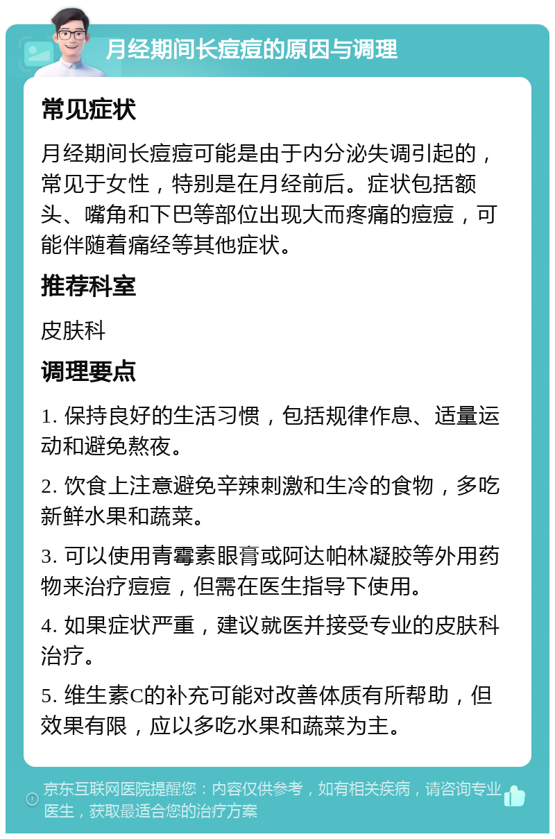 月经期间长痘痘的原因与调理 常见症状 月经期间长痘痘可能是由于内分泌失调引起的，常见于女性，特别是在月经前后。症状包括额头、嘴角和下巴等部位出现大而疼痛的痘痘，可能伴随着痛经等其他症状。 推荐科室 皮肤科 调理要点 1. 保持良好的生活习惯，包括规律作息、适量运动和避免熬夜。 2. 饮食上注意避免辛辣刺激和生冷的食物，多吃新鲜水果和蔬菜。 3. 可以使用青霉素眼膏或阿达帕林凝胶等外用药物来治疗痘痘，但需在医生指导下使用。 4. 如果症状严重，建议就医并接受专业的皮肤科治疗。 5. 维生素C的补充可能对改善体质有所帮助，但效果有限，应以多吃水果和蔬菜为主。