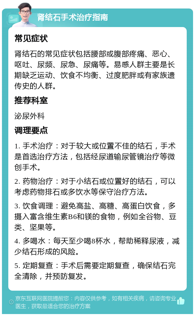 肾结石手术治疗指南 常见症状 肾结石的常见症状包括腰部或腹部疼痛、恶心、呕吐、尿频、尿急、尿痛等。易感人群主要是长期缺乏运动、饮食不均衡、过度肥胖或有家族遗传史的人群。 推荐科室 泌尿外科 调理要点 1. 手术治疗：对于较大或位置不佳的结石，手术是首选治疗方法，包括经尿道输尿管镜治疗等微创手术。 2. 药物治疗：对于小结石或位置好的结石，可以考虑药物排石或多饮水等保守治疗方法。 3. 饮食调理：避免高盐、高糖、高蛋白饮食，多摄入富含维生素B6和镁的食物，例如全谷物、豆类、坚果等。 4. 多喝水：每天至少喝8杯水，帮助稀释尿液，减少结石形成的风险。 5. 定期复查：手术后需要定期复查，确保结石完全清除，并预防复发。