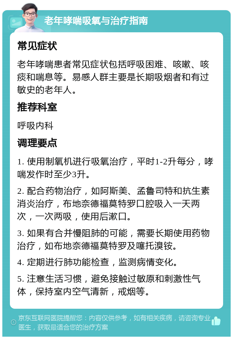 老年哮喘吸氧与治疗指南 常见症状 老年哮喘患者常见症状包括呼吸困难、咳嗽、咳痰和喘息等。易感人群主要是长期吸烟者和有过敏史的老年人。 推荐科室 呼吸内科 调理要点 1. 使用制氧机进行吸氧治疗，平时1-2升每分，哮喘发作时至少3升。 2. 配合药物治疗，如阿斯美、孟鲁司特和抗生素消炎治疗，布地奈德福莫特罗口腔吸入一天两次，一次两吸，使用后漱口。 3. 如果有合并慢阻肺的可能，需要长期使用药物治疗，如布地奈德福莫特罗及噻托溴铵。 4. 定期进行肺功能检查，监测病情变化。 5. 注意生活习惯，避免接触过敏原和刺激性气体，保持室内空气清新，戒烟等。