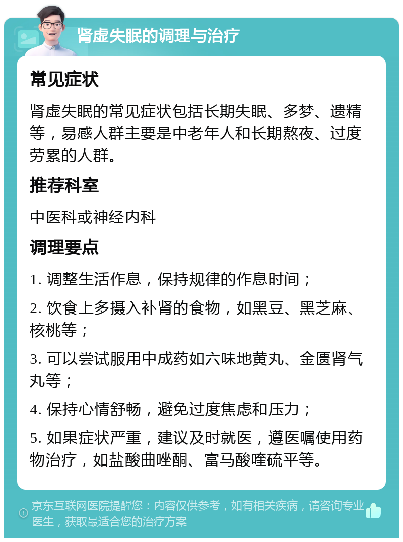 肾虚失眠的调理与治疗 常见症状 肾虚失眠的常见症状包括长期失眠、多梦、遗精等，易感人群主要是中老年人和长期熬夜、过度劳累的人群。 推荐科室 中医科或神经内科 调理要点 1. 调整生活作息，保持规律的作息时间； 2. 饮食上多摄入补肾的食物，如黑豆、黑芝麻、核桃等； 3. 可以尝试服用中成药如六味地黄丸、金匮肾气丸等； 4. 保持心情舒畅，避免过度焦虑和压力； 5. 如果症状严重，建议及时就医，遵医嘱使用药物治疗，如盐酸曲唑酮、富马酸喹硫平等。