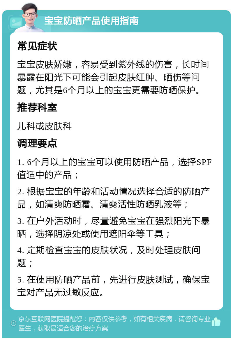 宝宝防晒产品使用指南 常见症状 宝宝皮肤娇嫩，容易受到紫外线的伤害，长时间暴露在阳光下可能会引起皮肤红肿、晒伤等问题，尤其是6个月以上的宝宝更需要防晒保护。 推荐科室 儿科或皮肤科 调理要点 1. 6个月以上的宝宝可以使用防晒产品，选择SPF值适中的产品； 2. 根据宝宝的年龄和活动情况选择合适的防晒产品，如清爽防晒霜、清爽活性防晒乳液等； 3. 在户外活动时，尽量避免宝宝在强烈阳光下暴晒，选择阴凉处或使用遮阳伞等工具； 4. 定期检查宝宝的皮肤状况，及时处理皮肤问题； 5. 在使用防晒产品前，先进行皮肤测试，确保宝宝对产品无过敏反应。